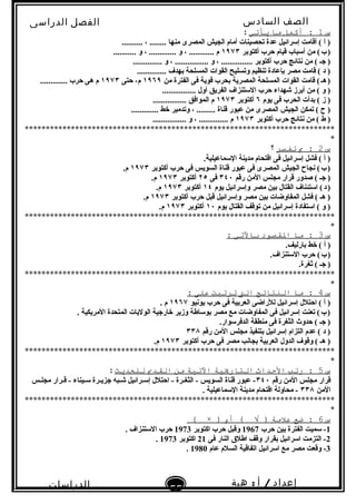 ‫الصف‬‫السادس‬
‫البتدائى‬
‫الفصل‬‫الدراسى‬
‫الدراسات‬
‫الجتماعية‬
55
‫إعداد‬/‫أ‬:‫هبة‬
‫سعيد‬
‫س‬1‫أكمل‬ :‫ما‬‫يأتي‬:
.......... ، ........ ‫منها‬ ‫المصرى‬ ‫الجيش‬ ‫أمام‬ ‫تحصينات‬ ‫عدة‬ ‫إتسرائيل‬ ‫أقامت‬ ( ‫أ‬ )
‫أكتوبر‬ ‫حرب‬ ‫قيام‬ ‫أتسباب‬ ‫من‬ (‫ب‬)   ١٩٧٣........... ‫و‬ ، ............. ‫و‬ ، ............ ‫م‬
.............. ‫و‬ ، ................ ‫و‬ ، ............... ‫أكتوبر‬ ‫حرب‬ ‫نتائج‬ ‫من‬ ( ‫جـ‬ )
.............. ‫بهدف‬ ‫المسلحة‬ ‫القوات‬ ‫وتسليح‬ ‫تنظيم‬ ‫بإعادة‬ ‫مصر‬ ‫قامت‬ ( ‫د‬ )
‫من‬ ‫الفترة‬ ‫فى‬ ‫قوية‬ ‫بحرب‬ ‫المصرية‬ ‫المسلحة‬ ‫القوات‬ ‫قامت‬ (‫هـ‬)   ١٩٦٩‫حتى‬ ،‫م‬١٩٧٣............. ‫حرب‬ ‫هى‬ ‫م‬
................ ‫أول‬ ‫الفريق‬ ‫التستنزاف‬ ‫حرب‬ ‫شهداء‬ ‫أبرز‬ ‫من‬ ( ‫و‬ )
‫يوم‬ ‫فى‬ ‫الحرب‬ ‫بدأت‬ ( ‫ز‬ )٦‫أكتوبر‬١٩٧٣................ ‫الموافق‬ ‫م‬
............. ‫خط‬ ‫وتدمير‬ ، ......... ‫قناة‬ ‫عبور‬ ‫من‬ ‫المصرى‬ ‫الجيش‬ ‫تمكن‬ ( ‫ ح‬ )
‫أكتوبر‬ ‫حرب‬ ‫نتائج‬ ‫من‬ ( ‫ط‬ )١٩٧٣................ ‫و‬ ، .............. ‫م‬
**************************************************************************
*
‫س‬2‫ب‬ :‫تفسر‬‫؟‬
.‫التسماعيلية‬ ‫مدينة‬ ‫اقتحام‬ ‫فى‬ ‫إتسرائيل‬ ‫فشل‬ ( ‫أ‬ )
‫أكتوبر‬ ‫حرب‬ ‫فى‬ ‫السويس‬ ‫قناة‬ ‫عبور‬ ‫فى‬ ‫المصرى‬ ‫الجيش‬ ‫نجا ح‬ (‫ب‬)   ١٩٧٣.‫م‬
‫رقم‬ ‫المن‬ ‫مجلس‬ ‫قرار‬ ‫صدور‬ ( ‫جـ‬ )٣٤٠‫فى‬٢٥‫أكتوبر‬١٩٧٣.‫م‬
‫يوم‬ ‫وإتسرائيل‬ ‫مصر‬ ‫بين‬ ‫القتال‬ ‫اتستئناف‬ (‫د‬)   ١٤‫أكتوبر‬١٩٧٣.‫م‬
‫أكتوبر‬ ‫حرب‬ ‫قبل‬ ‫وإتسرائيل‬ ‫مصر‬ ‫بين‬ ‫المفاوضات‬ ‫فشل‬ ( ‫هـ‬ )١٩٧٣.‫م‬
‫يوم‬ ‫القتال‬ ‫توقف‬ ‫من‬ ‫إتسرائيل‬ ‫اتستفادة‬ ( ‫و‬ )١٠‫أكتوبر‬١٩٧٣.‫م‬
**************************************************************************
*
‫س‬3‫ما‬ :‫الصقصود‬‫بالتي‬:
.‫بارليف‬ ‫خط‬ ( ‫أ‬ )
.‫التستنزاف‬ ‫حرب‬ (‫ب‬)   
.‫ثغرة‬ ( ‫جـ‬ )
**************************************************************************
*
‫س‬4‫ما‬ :‫النتائج‬‫الت‬‫ترتبت‬‫على‬:
‫يونيو‬ ‫حرب‬ ‫فى‬ ‫العربية‬ ‫للراضى‬ ‫إتسرائيل‬ ‫احتلل‬ ( ‫أ‬ )١٩٦٧. ‫م‬
. ‫المريكية‬ ‫المتحدة‬ ‫الوليات‬ ‫خارجية‬ ‫وزير‬ ‫بوتساطة‬ ‫مصر‬ ‫مع‬ ‫المفاوضات‬ ‫فى‬ ‫إتسرائيل‬ ‫تعنت‬ (‫ب‬)   
.‫الدفرتسوار‬ ‫منطقة‬ ‫فى‬ ‫الثغرة‬ ‫حدوث‬ ( ‫جـ‬ )
‫رقم‬ ‫المن‬ ‫مجلس‬ ‫بتنفيذ‬ ‫إتسرائيل‬ ‫التزام‬ ‫عدم‬ ( ‫د‬ )٣٣٨
‫أكتوبر‬ ‫حرب‬ ‫فى‬ ‫مصر‬ ‫بجانب‬ ‫العربية‬ ‫الدول‬ ‫وقوف‬ ( ‫هـ‬ )١٩٧٣.‫م‬
**************************************************************************
*
‫س‬5‫رتب‬ :‫الدحداث‬‫التاريةية‬‫التةية‬‫من‬‫الصقدي‬‫للحديث‬:
‫رقم‬ ‫المن‬ ‫مجلس‬ ‫قرار‬٣٤٠‫ـس‬‫ـ‬‫مجل‬ ‫ـرار‬‫ـ‬‫ق‬ - ‫ـيناء‬‫ـ‬‫تس‬ ‫ـرة‬‫ـ‬‫جزي‬ ‫ـبه‬‫ـ‬‫ش‬ ‫ـرائيل‬‫ـ‬‫إتس‬ ‫احتلل‬ - ‫ـرة‬‫ـ‬‫الثغ‬ - ‫السويس‬ ‫قناة‬ ‫عبور‬ -
‫المن‬٣٣٨. ‫التسماعيلية‬ ‫مدينة‬ ‫اقتحام‬ ‫محاولة‬ -
**************************************************************************
*
‫س‬6‫ضع‬ :‫علمة‬‫أو‬ ( √ ))×(
1‫حرب‬ ‫بين‬ ‫الفترة‬ ‫تسميت‬ -1967‫اكتوبر‬ ‫حرب‬ ‫وقبل‬1973. ‫التستنزاف‬ ‫حرب‬
2‫فى‬ ‫النار‬ ‫اطلق‬ ‫وقف‬ ‫بقرار‬ ‫اتسرائيل‬ ‫التزمت‬ -21‫اكتوبر‬1973.
3‫عام‬ ‫السلم‬ ‫اتفاقية‬ ‫اتسرائيل‬ ‫مع‬ ‫مصر‬ ‫وقعت‬ -1980.
 