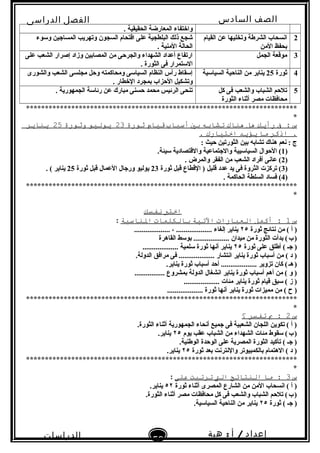 ‫الصف‬‫السادس‬
‫البتدائى‬
‫الفصل‬‫الدراسى‬
‫الدراسات‬
‫الجتماعية‬
59
‫إعداد‬/‫أ‬:‫هبة‬
‫سعيد‬
. ‫الحقيقية‬ ‫المعارضة‬ ‫واختفاء‬
2‫القيام‬ ‫عن‬ ‫وتخليها‬ ‫الشرطة‬ ‫انسحاب‬
‫المن‬ ‫بحفظ‬
‫وتسوء‬ ‫المساجين‬ ‫وتهريب‬ ‫السجون‬ ‫اقتحام‬ ‫على‬ ‫البلطجية‬ ‫ذلك‬ ‫شجع‬
. ‫المنية‬ ‫الحالة‬
3‫الجمل‬ ‫موقعة‬‫على‬ ‫الشعب‬ ‫إصرار‬ ‫وزاد‬ ‫المصابين‬ ‫من‬ ‫والجرحى‬ ‫الشهداء‬ ‫أعداد‬ ‫ارتفاع‬
. ‫الثورة‬ ‫فى‬ ‫التستمرار‬
4‫ثورة‬25‫السياتسية‬ ‫الناحية‬ ‫من‬ ‫يناير‬‫والشورى‬ ‫الشعب‬ ‫مجلسى‬ ‫وحل‬ ‫ومحاكمته‬ ‫السياتسى‬ ‫النظام‬ ‫رأس‬ ‫إتسقاط‬
. ‫الخطار‬ ‫بمجرد‬ ‫الحزاب‬ ‫وتشكيل‬
5‫كل‬ ‫فى‬ ‫والشعب‬ ‫الشباب‬ ‫تلحم‬
‫الثورة‬ ‫أثناء‬ ‫مصر‬ ‫محافظات‬
. ‫الجمهورية‬ ‫رئاتسة‬ ‫عن‬ ‫مبار ك‬ ‫حسنى‬ ‫محمد‬ ‫الرئيس‬ ‫تنحى‬
************************************************************************
*
‫س‬‫ف‬ :‫رأيك‬‫هل‬‫هناك‬‫تشابه‬‫بي‬‫أسباب‬‫قةيام‬‫ثورة‬23‫يولةيو‬‫وثورة‬25‫يناير‬
‫اذكر‬ .‫ما‬‫يؤيد‬‫اختةيارك‬.
: ‫حيث‬ ‫الثورتين‬ ‫بين‬ ‫تشابه‬ ‫هنا ك‬ ‫نعم‬ : ‫ج‬
)1.‫تسيئة‬ ‫والقتصادية‬ ‫والجتماعية‬ ‫السياتسيية‬ ‫الحوال‬ (
)2. ‫والمرض‬ ‫الفقر‬ ‫من‬ ‫الشعب‬ ‫أفراد‬ ‫عانى‬ (
)3‫ثورة‬ ‫قبل‬ ‫القطاع‬ ) ‫قليل‬ ‫عدد‬ ‫يد‬ ‫فى‬ ‫الثروة‬ ‫تركزت‬ (23‫ثورة‬ ‫قبل‬ ‫العمال‬ ‫ورجال‬ ‫يوليو‬25. ( ‫يناير‬
)4. ‫الحاكمة‬ ‫السلطة‬ ‫فساد‬ (
************************************************************************
*
‫اختب‬‫نفسك‬
‫س‬1‫أكمل‬ :‫العبارات‬‫التةية‬‫بالكلمات‬‫الناسبة‬:
‫ثورة‬ ‫نتائج‬ ‫من‬ ( ‫أ‬ )٢٥................... ، ................... ‫إلغاء‬ ‫يناير‬
‫القاهرة‬ ‫بوتسط‬ ................... ‫ميدان‬ ‫من‬ ‫الثورة‬ ‫بدأت‬ (‫ب‬)   
‫ثورة‬ ‫على‬ ‫أطلق‬ ( ‫جـ‬ )٢٥................... ‫تسلمية‬ ‫ثورة‬ ‫أنها‬ ‫يناير‬
.‫الدولة‬ ‫مرافق‬ ‫فى‬ ................... ‫انتشار‬ ‫يناير‬ ‫ثورة‬ ‫أتسباب‬ ‫من‬ ( ‫د‬ )
.‫يناير‬ ‫ثورة‬ ‫أتسباب‬ ‫أحد‬ ................... ‫تزوير‬ ‫كان‬ (‫هـ‬)   
................ ‫بمشروع‬ ‫الدولة‬ ‫انشغال‬ ‫يناير‬ ‫ثورة‬ ‫أتسباب‬ ‫أهم‬ ‫من‬ ( ‫و‬ )
................... ‫مئات‬ ‫يناير‬ ‫ثورة‬ ‫قيام‬ ‫تسبق‬ ( ‫ز‬ )
................... ‫ثورة‬ ‫أنها‬ ‫يناير‬ ‫ثورة‬ ‫مميزات‬ ‫من‬ ( ‫ ح‬ )
************************************************************************
*
‫س‬2‫ب‬ :‫تفسر‬‫؟‬
.‫الثورة‬ ‫أثناء‬ ‫الجمهورية‬ ‫أنحاء‬ ‫جميع‬ ‫فى‬ ‫الشعبية‬ ‫اللجان‬ ‫تكوين‬ ( ‫أ‬ )
‫يوم‬ ‫عقب‬ ‫الشباب‬ ‫من‬ ‫الشهداء‬ ‫مئات‬ ‫تسقوط‬ (‫ب‬)   ٢٥.‫يناير‬
.‫الوطنية‬ ‫الوحدة‬ ‫على‬ ‫المصرية‬ ‫الثورة‬ ‫تأكيد‬ ( ‫جـ‬ )
‫ثورة‬ ‫بعد‬ ‫والنترنت‬ ‫بالكمبيوتر‬ ‫الهتمام‬ ( ‫د‬ )٢٥.‫يناير‬
************************************************************************
*
‫س‬3‫ما‬ :‫النتائج‬‫الت‬‫ترتبت‬‫على‬:
‫ثورة‬ ‫أثناء‬ ‫المصرى‬ ‫الشارع‬ ‫من‬ ‫المن‬ ‫انسحاب‬ ( ‫أ‬ )٥٢.‫يناير‬
.‫الثورة‬ ‫أثناء‬ ‫مصر‬ ‫محافظات‬ ‫كل‬ ‫فى‬ ‫والشعب‬ ‫الشباب‬ ‫تلحم‬ (‫ب‬)   
‫ثورة‬ ( ‫جـ‬ )٢٥.‫السياتسية‬ ‫الناحية‬ ‫من‬ ‫يناير‬
 