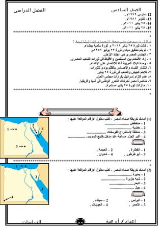 ‫الصف‬‫السادس‬
‫البتدائى‬
‫الفصل‬‫الدراسى‬
‫الدراسات‬
‫الجتماعية‬
63
‫إعداد‬/‫أ‬:‫هبة‬
‫سعيد‬
12‫مارس‬ -١٩٧٩. ‫م‬
13‫أكتوبر‬ -١٩٨١. ‫م‬
14-٢٥‫يناير‬٢٠١١. ‫م‬
15-٢٨‫يناير‬٢٠١١.‫م‬
************************************************************************
*
‫س‬10‫برهن‬ :‫على‬‫صحة‬‫العبارات‬‫التالةية‬:
١‫ثورة‬ ‫كانت‬ -٢٥‫يناير‬٢٠١١‫م‬.‫بيضاء‬ ‫تسلمية‬ ‫ثورة‬
٢‫ثورة‬ ‫مبادئ‬ ‫تحقيق‬ ‫يتم‬ ‫لم‬ -٢٣‫يوليو‬١٩٥٢.‫م‬
٣.‫الرض‬ ‫أجناد‬ ‫خير‬ ‫المصرى‬ ‫الجندى‬ -
٤.‫المصرى‬ ‫الشعب‬ ‫ثورات‬ ‫فى‬ ‫والقباط‬ ‫المسلمين‬ ‫بين‬ ‫اللتحام‬ ‫زاد‬ -
٥.‫العداء‬ ‫على‬ ‫للنتصار‬ ‫أداة‬ ‫العربية‬ ‫البلد‬ ‫وحدة‬ -
٦.‫للثورات‬ ‫يؤدى‬ ‫بالظلم‬ ‫والحساس‬ ‫الفساد‬ ‫انتشار‬ -
٧‫ثورة‬ ‫فى‬ ‫والشعب‬ ‫الجيش‬ ‫تلحم‬ -٢٥.‫يناير‬
٨.‫المن‬ ‫مجلس‬ ‫بقرارات‬ ‫إتسرائيل‬ ‫التزام‬ ‫عدم‬ -
٩.‫وأفريقيا‬ ‫آتسيا‬ ‫فى‬ ‫الوطنى‬ ‫التحرر‬ ‫لحركات‬ ‫مصر‬ ‫مناصرة‬ -
١٠‫ثورة‬ ‫زالت‬ ‫ما‬ - ٢٥.‫مستمرة‬ ‫يناير‬
************************************************************************
*
)1: ‫عليها‬ ‫الموقعة‬ ‫الرقام‬ ‫مدلول‬ ‫أكتب‬ ، ‫لمصر‬ ‫صماء‬ ‫خريطة‬ ‫أمامك‬ (
1......................... ‫منخفض‬ –
2......................... ‫هضبة‬ –
3.................... ‫الفوتسفات‬ ‫لتستخراج‬ ‫منطقة‬ –
4.................. ‫السويس‬ ‫خليج‬ ‫مدخل‬ ‫عند‬ ‫مساحة‬ ‫الجزر‬ ‫أكبر‬ –
1. ‫القطارة‬ –2. ‫العجمة‬ –
3. ‫طرطور‬ ‫أبو‬ –4. ‫شدوان‬ –
************************************************************************
*
)2: ‫عليها‬ ‫الموقعة‬ ‫الرقام‬ ‫مدلول‬ ‫أكتب‬ ، ‫لمصر‬ ‫صماء‬ ‫خريطة‬ ‫أمامك‬ (
1......................... ‫بحيرة‬ –
2......................... ‫جزيرة‬ ‫شبه‬ –
3.........................‫البحر‬ –
4......................... ‫جبل‬ –
1. ‫البرلس‬ –2. ‫تسيناء‬ –
3. ‫الحمر‬ –4. ‫العوينات‬ –
1 ●
3 ●
4
2
●
●1
2
●
4
3
 