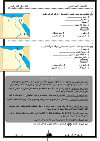 ‫الصف‬‫السادس‬
‫البتدائى‬
‫الفصل‬‫الدراسى‬
‫الدراسات‬
‫الجتماعية‬
64
‫إعداد‬/‫أ‬:‫هبة‬
‫سعيد‬
************************************************************************
*
)3: ‫عليها‬ ‫الموقعة‬ ‫الرقام‬ ‫مدلول‬ ‫أكتب‬ ، ‫لمصر‬ ‫صماء‬ ‫خريطة‬ ‫أمامك‬ (
1......................... ‫جبل‬ –
2........................... ‫هضبة‬ –
3.......................... ‫مدينة‬ –
4..................... ‫طبيعى‬ ‫غاز‬ ‫حقل‬ –
1. ‫علبة‬ –2. ‫مارماريكا‬ –
3. ‫السويس‬ –4. ‫ماضى‬ ‫أبو‬ –
************************************************************************
*
)4: ‫عليها‬ ‫الموقعة‬ ‫الرقام‬ ‫مدلول‬ ‫أكتب‬ ، ‫لمصر‬ ‫صماء‬ ‫خريطة‬ ‫أمامك‬ (
1......................... ‫بحيرة‬ –
2........................... ‫طبيعية‬ ‫محمية‬ –
3.......................... ‫المنجنيز‬ ‫لتعدين‬ ‫منطقة‬ –
4..................... ‫مصر‬ ‫جبال‬ ‫أعلى‬ –
1. ‫المنزلة‬ –2. ‫محمد‬ ‫رأس‬ –
3. ‫بجمة‬ ‫أم‬ –4. ‫كاترين‬ ‫تسانت‬ –
1
2 ● 3
●4
●
1●
2
●
43
●
‫الطالب‬ ‫أدعةية‬
: ‫المذاكرة‬ ‫قبل‬ ‫دعاء‬‫اجعل‬ ‫اللهم‬ ، ‫المقربين‬ ‫الملئكة‬ ‫و‬ ‫المرتسلين‬ ‫حفظ‬ ‫و‬ ‫النبيين‬ ‫فهم‬ ‫أتسألك‬ ‫إنى‬ ‫اللهم‬
. ‫الوكيل‬ ‫نعم‬ ‫و‬ ‫ال‬ ‫حسبنا‬ ‫و‬ ‫قدير‬ ‫شئ‬ ‫كل‬ ‫على‬ ‫إنك‬ ‫بطاعتك‬ ‫أتسرارنا‬ ‫و‬ ‫بخشيتك‬ ‫قلوبنا‬ ‫و‬ ‫بذكر ك‬ ‫عامرة‬ ‫ألسنتنا‬
: ‫المذاكرة‬ ‫بعد‬ ‫دعاء‬‫إنك‬ ‫إليه‬ ‫حاجتى‬ ‫عند‬ ‫على‬ ‫فرده‬ ‫تعلمت‬ ‫ما‬ ‫و‬ ‫حفظت‬ ‫ما‬ ‫و‬ ‫قرأت‬ ‫ما‬ ‫أتستودعك‬ ‫إنى‬ ‫اللهم‬
. ‫الوكيل‬ ‫نعم‬ ‫و‬ ‫ال‬ ‫حسبنا‬ ‫و‬ ‫قدير‬ ‫شئ‬ ‫كل‬ ‫على‬
: ‫المتحان‬ ‫إلى‬ ‫التوجه‬ ‫عند‬. ‫إليك‬ ‫إل‬ ‫منك‬ ‫منجا‬ ‫ل‬ ‫و‬ ‫لى‬ ‫ملجأ‬ ‫ل‬ ‫إليك‬ ‫أمرى‬ ‫تسلمت‬ ‫و‬ ‫عليك‬ ‫توكلت‬ ‫إنى‬ ‫اللهم‬
: ‫المتحان‬ ‫دخول‬ ‫عند‬ً ‫نصيرا‬ ً ‫تسلطانا‬ ‫لدنك‬ ‫من‬ ‫لى‬ ‫اجعل‬ ‫و‬ ‫صدق‬ ‫مخرج‬ ‫أخرجنى‬ ‫و‬ ‫صدق‬ ‫مدخل‬ ‫أدخلنى‬ ‫رب‬
.
: ‫الجابة‬ ‫بداية‬ ‫عند‬‫ال‬ ‫بسم‬ ‫قولى‬ ‫يفقهوا‬ ‫لسانى‬ ‫من‬ ‫العقدة‬ ‫أحلل‬ ‫و‬ ‫أمرى‬ ‫لى‬ ‫يسر‬ ‫و‬ ‫صدرى‬ ‫لى‬ ‫اشر ح‬ ‫رب‬
. ‫الراحمين‬ ‫أرحم‬ ‫يا‬ً ‫تسهل‬ ‫جعلته‬ ‫ما‬ ‫إل‬ ‫تسهل‬ ‫ل‬ ‫اللهم‬ ‫الفتا ح‬
: ‫الجابة‬ ‫تعسر‬ ‫عند‬‫إنى‬ ‫رب‬ ‫أتستغيث‬ ‫برحمتك‬ ‫قيوم‬ ‫يا‬ ‫حى‬ ‫يا‬ ‫الظالمين‬ ‫من‬ ‫كنت‬ ‫إنى‬ ‫تسبحانك‬ ‫أنت‬ ‫إل‬ ‫إله‬ ‫ل‬
. ‫الراحمين‬ ‫أرحم‬ ‫أنت‬ ‫و‬ ‫الضر‬ ‫مسنى‬
: ‫النسيان‬ ‫عند‬. ‫ضالتى‬ ‫على‬ ‫أجمع‬ ‫فيه‬ ‫ريب‬ ‫ل‬ ‫ليوم‬ ‫الناس‬ ‫جامع‬ ‫يا‬ ‫اللهم‬
: ‫النهاية‬ ‫عند‬. ‫ال‬ ‫هدانا‬ ‫أن‬ ‫لول‬ ‫لنتهدى‬ ‫كنا‬ ‫ما‬ ‫و‬ ‫لهذا‬ ‫هدانا‬ ‫الذى‬ ‫ل‬ ‫الحمد‬
 