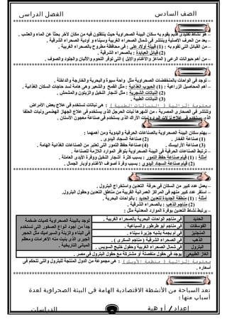 ‫الصف‬‫السادس‬
‫البتدائى‬
‫الفصل‬‫الدراسى‬
‫الدراسات‬
‫الجتماعية‬
8
‫إعداد‬/‫أ‬:‫هبة‬
‫سعيد‬
***************************************************************************
. ‫والعشب‬ ‫الماء‬ ‫عن‬ ‫ا‬ً ‫بحث‬ ‫لخر‬ ‫مكان‬ ‫من‬ ‫فيه‬ ‫ينتقلون‬ ‫حيث‬ ‫الصحراوية‬ ‫البيئة‬ ‫سكان‬ ‫به‬ ‫يقوم‬ ‫قديم‬ ‫تقليدى‬ ‫نشاط‬ ‫هو‬ –
. ‫الشرقية‬ ‫الصحراء‬ ‫أودية‬ ‫و‬ ‫وسيناء‬ ‫الغربية‬ ‫الصحراء‬ ‫شمال‬ ‫فى‬ ‫وينتشر‬ ‫الصلية‬ ‫الحرف‬ ‫من‬ ‫يعد‬ –
) : ‫به‬ ‫تقوم‬ ‫التى‬ ‫القبائل‬ ‫من‬ –1(‫على‬ ‫أولد‬ ‫قبيلة‬. ‫الغربية‬ ‫بالصحراء‬ ‫مطروح‬ ‫محافظة‬ ‫فى‬ :
)2(‫العبابدة‬ ‫قبائل‬. ‫الشرقية‬ ‫بالصحراء‬ :
. ‫والصوف‬ ‫والجلود‬ ‫واللبان‬ ‫اللحوم‬ ‫توفر‬ ‫التى‬ ( ‫والبل‬ ‫والغنام‬ ‫الماعز‬ ) ‫الرعى‬ ‫حيوانات‬ ‫أهم‬ ‫من‬ –
***************************************************************************
. ‫والداخلة‬ ‫والخارجة‬ ‫والبحرية‬ ‫سيوة‬ ‫واحة‬ ‫مثل‬ ‫الصحراوية‬ ‫بالمنخفضات‬ ‫الواحات‬ ‫فى‬ ‫توجد‬ –
) : ‫الزراعية‬ ‫المحاصيل‬ ‫أهم‬ –1(‫الغذائية‬ ‫الحبوب‬. ‫الغذائية‬ ‫السكان‬ ‫حاجات‬ ‫لسد‬ ‫هامة‬ ‫وهى‬ ‫والشعير‬ ‫القمح‬ ‫مثل‬ :
)2(‫الشجرية‬ ‫النباتات‬. ‫والمشمش‬ ‫والزيتون‬ ‫النخيل‬ ‫أشجار‬ ‫مثل‬ :
)3. ‫الطبية‬ ‫النباتات‬ (
‫معلومة‬‫إثرائية‬‫النباتات‬ )‫الطبية‬(:‫المراض‬ ‫بعض‬ ‫علج‬ ‫فى‬ ‫تستخدم‬ ‫نباتات‬ ‫هى‬
‫الحلفا‬ ‫ونبات‬ ‫الهضمى‬ ‫الجهاز‬ ‫علج‬ ‫فى‬ ‫يستخدم‬ ‫الذى‬ ‫الحرجل‬ ‫نبات‬ ‫أشهرها‬ ‫من‬ ، ‫المصرية‬ ‫الصحارى‬ ‫فى‬ ‫وتنتشر‬
. ‫السنان‬ ‫معجون‬ ‫صناعة‬ ‫فى‬ ‫يستخدم‬ ‫الذى‬ ‫الراك‬ ‫ونبات‬ ‫البرد‬ ‫نزلت‬ ‫علج‬ ‫فى‬ ‫يستخدم‬ ‫الذى‬
: ‫أهمهما‬ ‫ومن‬ ‫واليدوية‬ ‫الحرفية‬ ‫بالصناعات‬ ‫الصحراوية‬ ‫البيئة‬ ‫سكان‬ ‫يهتم‬ –
)1) . ‫الفخار‬ ‫صناعة‬ (2. ‫اليدوى‬ ‫السجاد‬ ‫صناعة‬ (
)3) . ‫الرابيسك‬ ‫صناعة‬ (4. ‫الهامة‬ ‫الغذائية‬ ‫الصناعات‬ ‫من‬ ‫تعتبر‬ ‫التى‬ ‫التمور‬ ‫حفظ‬ ‫صناعة‬ (
. ‫للصناعة‬ ‫اللزمة‬ ‫الموارد‬ ‫بتوافر‬ ‫الصحراوية‬ ‫البيئة‬ ‫فى‬ ‫الحرفية‬ ‫الصناعات‬ ‫ترتبط‬ –
‫أمثلة‬) :1(‫التمور‬ ‫حفظ‬ ‫صناعة‬ ‫قيام‬. ‫العاملة‬ ‫اليدى‬ ‫ووفرة‬ ‫النخيل‬ ‫أشجار‬ ‫كثرة‬ ‫بسبب‬ :
)2(‫اليدوى‬ ‫السجاد‬ ‫صناعة‬ ‫قيام‬. ‫الجمال‬ ‫وأوبار‬ ‫الغنام‬ ‫أصواف‬ ‫وفرة‬ ‫بسبب‬ :
***************************************************************************
. ‫البترول‬ ‫واستخراج‬ ‫التعدين‬ ‫حرفة‬ ‫فى‬ ‫السكان‬ ‫من‬ ‫كبير‬ ‫عدد‬ ‫يعمل‬ –
.‫البترول‬ ‫وحقول‬ ‫التعدين‬ ‫مناطق‬ ‫من‬ ‫القريبة‬ ‫العمرانية‬ ‫المراكز‬ ‫فى‬ ‫منهم‬ ‫كبير‬ ‫عدد‬ ‫استقر‬ –
‫أمثلة‬) :1(‫الحديد‬ ‫لتعدين‬ ‫الجديدة‬ ‫منطقة‬. ‫البحرية‬ ‫بالواحات‬ :
)2(‫الذهب‬ ‫مناجم‬. ‫الشرقية‬ ‫بالصحراء‬ :
: ‫مثل‬ ‫المعدنية‬ ‫الموارد‬ ‫بوفرة‬ ‫التعدين‬ ‫نشاط‬ ‫يرتبط‬ –
‫الحديد‬. ‫الغربية‬ ‫بالصحراء‬ ‫البحرية‬ ‫الواحات‬ ‫مناجم‬ ‫فى‬‫ضخمة‬ ‫كميات‬ ‫الصحراوية‬ ‫بالبيئة‬ ‫توجد‬
‫تستخدم‬ ‫التى‬ ‫الصخور‬ ‫أنواع‬ ‫أجود‬ ‫من‬ ‫ا‬ً ‫جد‬
‫الحجر‬ ‫مثل‬ ‫والسيراميك‬ ‫والزينة‬ ‫البناء‬ ‫فى‬
‫ومعظم‬ ‫الهرامات‬ ‫منه‬ ‫بنيت‬ ‫الذى‬ ‫الجيرى‬
. ‫التاريخية‬ ‫المبانى‬
‫الفوسفات‬. ‫والسباعية‬ ‫طرطور‬ ‫أبو‬ ‫مناجم‬ ‫فى‬
‫المنجنيز‬. ‫سيناء‬ ‫جزيرة‬ ‫بشبه‬ ‫بجمة‬ ‫أم‬ ‫فى‬
‫الذهب‬. ( ‫السكرى‬ ‫مناجم‬ ) ‫الشرقية‬ ‫الصحراء‬ ‫فى‬
‫البترول‬. ‫السويس‬ ‫خليج‬ ‫وحقول‬ ‫الغربية‬ ‫الصحراء‬ ‫شمال‬ ‫فى‬
‫الطبيعى‬ ‫الغاز‬. ‫مصر‬ ‫فى‬ ‫البترول‬ ‫حقول‬ ‫مع‬ ‫مشتركة‬ ‫أو‬ ‫منفصلة‬ ‫حقول‬ ‫فى‬ ‫يوجد‬
‫معلومة‬‫إثرائية‬‫منظمة‬ )‫الوبك‬(:‫فى‬ ‫تتحكم‬ ‫والتى‬ ‫للبترول‬ ‫المنتجة‬ ‫الدول‬ ‫من‬ ‫مجموعة‬ ‫هى‬
. ‫أسعاره‬
***************************************************************************
‫تعد‬‫السياحة‬‫من‬‫النشطة‬‫القتصادية‬‫الهامة‬‫فى‬‫البيئة‬‫الصحراوية‬‫لعدة‬
‫أسباب‬‫منها‬:
 