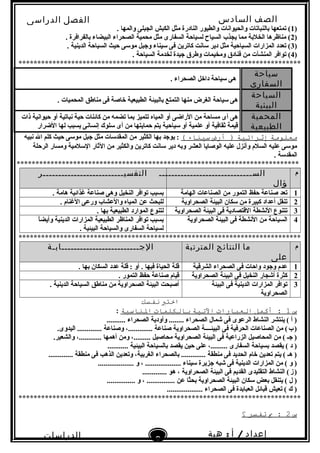 ‫الصف‬‫السادس‬
‫البتدائى‬
‫الفصل‬‫الدراسى‬
‫الدراسات‬
‫الجتماعية‬
9
‫إعداد‬/‫أ‬:‫هبة‬
‫سعيد‬
)1. ‫والمها‬ ‫الجبلى‬ ‫الكبش‬ ‫مثل‬ ‫النادرة‬ ‫والطيور‬ ‫والحيوانات‬ ‫بالنباتات‬ ‫تمتعها‬ (
)2. ‫بالفرافرة‬ ‫البيضاء‬ ‫الصحراء‬ ‫محمية‬ ‫مثل‬ ‫السفارى‬ ‫لسياحة‬ ‫السياح‬ ‫يجذب‬ ‫مما‬ ‫الخلبة‬ ‫مناظرها‬ (
)3. ‫الدينية‬ ‫السياحة‬ ‫حيث‬ ‫موسى‬ ‫وجبل‬ ‫سيناء‬ ‫فى‬ ‫كاترين‬ ‫سانت‬ ‫دير‬ ‫مثل‬ ‫السياحية‬ ‫المزارات‬ ‫تعدد‬ (
)4. ‫السياحة‬ ‫لخدمة‬ ‫جيدة‬ ‫وطرق‬ ‫ومخيمات‬ ‫فنادق‬ ‫من‬ ‫المنشآت‬ ‫توافر‬ (
***************************************************************************
‫سياحة‬
‫السفارى‬
. ‫الصحراء‬ ‫داخل‬ ‫سياحة‬ ‫هى‬
‫السياحة‬
‫البيئية‬
. ‫المحميات‬ ‫مناطق‬ ‫فى‬ ‫خاصة‬ ‫الطبيعية‬ ‫بالبيئة‬ ‫التمتع‬ ‫منها‬ ‫الغرض‬ ‫سياحة‬ ‫هى‬
‫المحمية‬
‫الطبيعية‬
‫ذات‬ ‫حيوانية‬ ‫أو‬ ‫نباتية‬ ‫حية‬ ‫كائنات‬ ‫من‬ ‫تضمه‬ ‫بما‬ ‫تتميز‬ ‫المياه‬ ‫أو‬ ‫الراضى‬ ‫من‬ ‫مساحة‬ ‫أى‬ ‫هى‬
‫الضرار‬ ‫لها‬ ‫يسبب‬ ‫إنسانى‬ ‫سلوك‬ ‫أى‬ ‫من‬ ‫حمايتها‬ ‫يتم‬ ‫سياحية‬ ‫أو‬ ‫علمية‬ ‫أو‬ ‫ثقافية‬ ‫قيمة‬
‫معلومة‬‫إثرائية‬‫أرض‬ )‫سيناء‬(‫نبيه‬ ‫ال‬ ‫كلم‬ ‫حيث‬ ‫موسى‬ ‫جبل‬ ‫مثل‬ ‫المقدسات‬ ‫من‬ ‫الكثير‬ ‫بها‬ ‫يوجد‬ :
‫الرحلة‬ ‫ومسار‬ ‫السلمية‬ ‫الثار‬ ‫من‬ ‫والكثير‬ ‫كاترين‬ ‫سانت‬ ‫دير‬ ‫وبه‬ ‫العشر‬ ‫الوصايا‬ ‫عليه‬ ‫وأنزل‬ ‫السلم‬ ‫عليه‬ ‫موسى‬
. ‫المقدسة‬
***************************************************************************
‫م‬‫الســــــــــــــــــــــــــــــ‬
‫ؤال‬
‫التفسيــــــــــــــــــــــــــر‬
1‫الهامة‬ ‫الصناعات‬ ‫من‬ ‫التمور‬ ‫حفظ‬ ‫صناعة‬ ‫تعد‬. ‫هامة‬ ‫غذائية‬ ‫صناعة‬ ‫وهى‬ ‫النخيل‬ ‫توافر‬ ‫بسبب‬
2‫الصحراوية‬ ‫البيئة‬ ‫سكان‬ ‫من‬ ‫كبيرة‬ ‫أعداد‬ ‫تنقل‬. ‫الغنام‬ ‫ورعى‬ ‫والعشاب‬ ‫المياه‬ ‫عن‬ ‫للبحث‬
3‫الصحراوية‬ ‫البيئة‬ ‫فى‬ ‫القتصادية‬ ‫النشطة‬ ‫تتنوع‬. ‫بها‬ ‫الطبيعية‬ ‫الموارد‬ ‫لتنوع‬
4‫الصحراوية‬ ‫البيئة‬ ‫فى‬ ‫النشطة‬ ‫من‬ ‫السياحة‬‫ا‬ً ‫وأيض‬ ‫الدينية‬ ‫المزارات‬ ‫الطبيعية‬ ‫المناظر‬ ‫توافر‬ ‫بسبب‬
. ‫البيئية‬ ‫والسياحة‬ ‫السفارى‬ ‫لسياحة‬
***************************************************************************
‫م‬‫ما‬‫النتائج‬‫المترتبة‬
‫على‬
‫الجـــــــــــــــــــــــــابـة‬
1‫الشرقية‬ ‫الصحراء‬ ‫فى‬ ‫واحات‬ ‫وجود‬ ‫عدم‬. ‫بها‬ ‫السكان‬ ‫عدد‬ ‫قلة‬ : ‫أو‬ . ‫فيها‬ ‫الحياة‬ ‫قلة‬
2‫الصحراوية‬ ‫البيئة‬ ‫فى‬ ‫النخيل‬ ‫أشجار‬ ‫كثرة‬. ‫التمور‬ ‫حفظ‬ ‫صناعة‬ ‫قيام‬
3‫البيئة‬ ‫فى‬ ‫الدينية‬ ‫المزارات‬ ‫توافر‬
‫الصحراوية‬
. ‫الدينية‬ ‫السياحة‬ ‫مناطق‬ ‫من‬ ‫الصحراوية‬ ‫البيئة‬ ‫أصبحت‬
‫اختب‬‫نفسك‬
‫س‬1‫أكمل‬ :‫العبارات‬‫التية‬‫بالكلمات‬‫الناسبة‬:
.......... ‫الصحراء‬ ‫وأودية‬ ........ ‫الصحراء‬ ‫شمال‬ ‫فى‬ ‫الرعوى‬ ‫النشاط‬ ‫ينتشر‬ ( ‫أ‬ )
.‫اليدوى‬ ............. ‫وصناعة‬ ،............. ‫صناعة‬ ‫الصحراوية‬ ‫البيئــــة‬ ‫فى‬ ‫الحرفية‬ ‫الصناعات‬ ‫من‬ (‫ب‬)   
.‫والشعير‬ ،............ ‫أهمها‬ ‫ومن‬ ،......... ‫محاصيل‬ ‫الصحراوية‬ ‫البيئة‬ ‫فى‬ ‫الزراعية‬ ‫المحاصيل‬ ‫من‬ ( ‫جـ‬ )
........... ‫البيئية‬ ‫بالسياحة‬ ‫يقصد‬ ‫حين‬ ‫على‬ ،......... ‫السفارى‬ ‫بسياحة‬ ‫يقصد‬ ( ‫د‬ )
............. ‫منطقة‬ ‫فى‬ ‫الذهب‬ ‫وتعدين‬ ،‫الغربية‬ ‫بالصحراء‬ ............. ‫منطقة‬ ‫فى‬ ‫الحديد‬ ‫خام‬ ‫تعدين‬ ‫يتم‬ ( ‫هـ‬ )
................... ‫و‬ ، ................... ‫سيناء‬ ‫جزيرة‬ ‫شبه‬ ‫فى‬ ‫الدينية‬ ‫المزارات‬ ‫من‬ ( ‫و‬ )
............. ‫هو‬ ، ‫الصحراوية‬ ‫البيئة‬ ‫فى‬ ‫القديم‬ ‫التقليدى‬ ‫النشاط‬ (‫ز‬)   
............... ‫و‬ ، ............... ‫عن‬ ‫ثا‬ً ‫بح‬ ‫الصحراوية‬ ‫البيئة‬ ‫سكان‬ ‫بعض‬ ‫يتنقل‬ ( ‫ل‬ )
................... ‫الصحراء‬ ‫فى‬ ‫العبابدة‬ ‫قبائل‬ ‫تعيش‬ ( ‫ك‬ )
***************************************************************************
‫س‬2‫ب‬ :‫تفسر‬‫؟‬
 