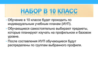 Адреса сайтов
• Обучение в 10 классе будет проходить по
индивидуальным учебным планам (ИУП).
• Обучающиеся самостоятельно выбирают предметы,
которые планируют изучать на профильном и базовом
уровне.
• После составления ИУП обучающиеся будут
распределены по группам выбранного профиля.
 