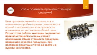 16
Цель производственной системы, как и
механизма коробки передач, заключается в
полной синхронизации всех процессов,
нацеленных на достижение общей цели.
Результатом работы компании по развитию
производственной системы станет
наименьшая общая стоимость продукции,
наивысшее качество продукции, при
поставках продукции точно во время и в
нужном количестве.
Зачем развивать производственную
систему?
 