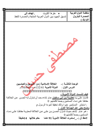 ‫اٌؼوث١خ‬ ‫اٌلٚي‬ ‫ِٕظّخ‬
‫اٌّظلهح‬‫ٌٍجزوٚي‬
) ‫االٚاثه‬
‫جٌىٛ٠ص‬ ‫ِمٍ٘ح‬4ٌٝ‫إ‬ ‫رٙلف‬
‫جٌّٕطؿس‬ ‫جٌؼٍذ١س‬ ‫جٌىٚي‬ ٓ١‫ذ‬ ‫جٌؿٙٛو‬ ‫ضٕٓ١ك‬‫ٚجٌّٛىٌز‬١‫ٌٍٕف‬
‫اٌضبٌض‬ ‫اٌٛؽلح‬‫ـــ‬: ‫خ‬-ٓ١١ٍ‫ٚاٌؼجب‬ ٓ١٠ِٛ‫األ‬ ِٓ‫ى‬ ‫اإلٍالِ١خ‬ ‫اٌقالفخ‬
‫األٚي‬ ً‫اٌله‬:‫األِٛ٠خ‬ ‫اٌلٌٚخ‬41/132‫٘ـ‬--661/750َ

:‫األِٛ٠خ‬ ‫اٌلٌٚخ‬ ‫رأٍَذ‬ ‫و١ف‬-
‫تى‬‫ت‬٠ ٝ‫ت‬‫ت‬ٍ‫ػ‬ ‫تص‬‫ت‬ِ‫لح‬‫ةخ‬‫ة‬٠ٚ‫ِؼب‬ْ‫ٍةةف١ب‬ ٝ‫ة‬‫ة‬‫أث‬ ٓ‫ة‬‫ة‬‫ث‬َ‫تح‬‫ت‬‫ػ‬41٘‫تى‬‫ت‬‫ذؼ‬ْ‫أ‬‫تحَي‬‫ت‬ٕ‫ض‬ٗ‫ت‬‫ت‬ٌٓ‫ت‬‫ت‬ٓ‫جٌك‬‫جٌهالفتتس‬ ٓ‫ت‬‫ت‬‫ػ‬
ُٙ‫ٌىٍّط‬ ً‫ح‬‫ٚؾّؼ‬ ٓ١ٌٍّّٓ‫ج‬ ‫وِحء‬ ٍٝ‫ػ‬ ‫قفحظح‬0
-ٍٗ‫جْطر‬‫جٌٍْٛي‬ ‫ٌٕرٛءز‬ ‫ضكم١مح‬ ‫ٚيٌه‬ ‫ن١ٍج‬ ٓ١ٌٍّّٓ‫ج‬
‫اٌغّبػخ‬ َ‫ػب‬ ٕٝ‫ِؼ‬ ‫ٚػؼ‬: ‫االٚي‬
-َ‫ػتتح‬ ٛ‫ت‬‫ت‬٘41‫ق١تتع‬ ‫٘تتـ‬‫وِتتحء‬ ٝ‫ػٍتت‬ ‫قفحظتتح‬ ‫ٌّؼحٚ٠تتس‬ ‫تس‬‫ت‬‫جٌهالف‬ ٓ‫ػتت‬ ٝ‫ػٍتت‬ ٓ‫ذتت‬ ٓ‫جٌكٓتت‬ ‫تحَي‬‫ت‬ٕ‫ض‬
ُٙ‫ٌىٍّط‬ ً‫ح‬‫ٚؾّؼ‬ ٓ١ٌٍّّٓ‫ج‬0
: ْ‫أ‬ ‫الؽع‬-‫األِٛ٠خ‬ ‫اٌقالفخ‬ ‫اٍزّود‬00‫ػبِب‬‫فالٌٙب‬ ُ‫ؽى‬0.‫فٍ١فخ‬
 