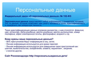 Персональные данные
Федеральный закон «О персональных данных» № 152-ФЗ
Персональные данные представляют собой информацию о конкретном человеке.
Это те данные, которые позволяют нам узнать человека в толпе, идентифицировать
и определить как конкретную личность.
Таких идентифицирующих данных огромное множество, к ним относятся: фамилия,
имя, отчество, дата рождения, место рождения, место жительства, номер
телефона, адрес электронной почты, фотография, возраст и пр.
Кому нужны ваши персональные данные?
∗ 80% преступников берут информацию в соц. сетях.
∗ Личная информация используется для кражи паролей.
∗ Личная информация используется для совершения таких преступлений как:
шантаж, вымогательство, оскорбление, клевета, киднеппинг , хищение.
∗ и многое другое.
Сайт Роскомнадзора http://персональныеданные.дети/
 