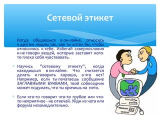 ∗ Когда общаешься в он-лайне, относись
к другим людям так, как ты хотел бы, чтобы
относились к тебе. Избегай сквернословия
и не говори вещей, которые заставят кого-
то плохо себя чувствовать.
∗ Научись ''сетевому этикету'', когда
находишься в он-лайне. Что считается
делать и говорить хорошо, а что нет?
Например, если ты печатаешь сообщение
ЗАГЛАВНЫМИ БУКВАМИ, твой собеседник
может подумать, что ты кричишь на него.
∗ Если кто-то говорит что-то грубое или что-
то неприятное - не отвечай. Уйди из чата или
форума незамедлительно.
Сетевой этикет
 