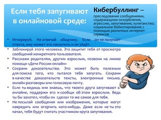 Кибербуллинг –
преследование сообщениями,
содержащими оскорбления,
агрессию, запугивание; хулиганство;
социальное бойкотирование с
помощью различных интернет-
сервисов
Если тебя запугивают
в онлайновой среде:
• Игнорируй. Не отвечай обидчику. Если он не получает
ответа, ему может это наскучить и он уйдёт.
• Заблокируй этого человека. Это защитит тебя от просмотра
сообщений конкретного пользователя.
• Расскажи родителям, другим взрослым, позвони на линию
помощи «Дети России онлайн»
• Сохрани доказательства. Это может быть полезным
для поиска того, кто пытался тебя запугать. Сохрани
в качестве доказательств тексты, электронные письма,
онлайн-разговоры или голосовую почту.
• Если ты видишь или знаешь, что твоего друга запугивают в
онлайне, поддержи его и сообщи об этом взрослым. Ведь
ты бы захотел, чтобы он сделал то же самое для тебя.
• Не посылай сообщения или изображения, которые могут
навредить или огорчить кого-нибудь. Даже если не ты это
начал, тебя будут считать участником круга запугивания.
 