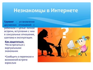 Груминг - установление
дружеских отношений с
ребенком с целью личной
встречи, вступления с ним
в сексуальные отношения,
шантажа и эксплуатации.
Незнакомцы в Интернете
Как защититься:
•Не встречаться с
виртуальными
знакомыми
•Сообщить о переписке и
возможной встрече
взрослым
 