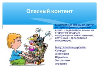 К контентным рискам относятся
материалы (тексты, картинки,
аудио- и видеофайлы, ссылки на
сторонние ресурсы),
содержащие противозаконную,
неэтичную и вредоносную
информацию.
Могут пропагандировать:
Суициды
Анорексию
Наркотики
Экстремизм
Агрессию
Опасный контент
 