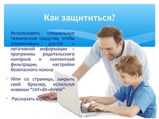 ∗ Использовать специальные
технические средства, чтобы
ограничивать доступ к
негативной информации –
программы родительского
контроля и контентной
фильтрации, настройки
безопасного поиска
∗ Уйти со страницы, закрыть
свой браузер, используя
клавиши “ctrl+alt+delete”
∗ Рассказать взрослым
Как защититься?
 