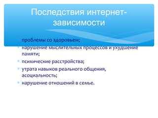 Последствия интернет-
зависимости
∗ проблемы со здоровьем;
∗ нарушение мыслительных процессов и ухудшение
памяти;
∗ психические расстройства;
∗ утрата навыков реального общения,
асоциальность;
∗ нарушение отношений в семье.
 