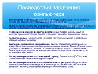 Последствия заражения
компьютера
∗ Уничтожение информации. Уничтожение любой информации на компьютере-
жертве без возможности последующего восстановления.
∗ Кража конфиденциальной информации. После заражения вирус ищет файлы с
важной информацией: банковские счета, номера кредитных карт и т.д.
∗ Несанкционированная рассылка электронных писем. Вирусы ищут на
жестком диске электронные адреса и начинают рассылку зараженных писем.
∗ Рассылка спама. На компьютер начинает поступать ненужная информация,
которая забивает ресурсы.
∗ Удаленное управление компьютером. Вирусы открывают своему хозяину-
хакеру бекдоры (черные хода) на зараженном компьютере. Таким образом, хакер
получает возможность удаленно использовать ресурсы чужого компьютера.
Благодаря таким вирусам, может организовываться целая сеть компьютеров,
называемая «ботнеты».
∗ Несанкционированная атака на чужой сервер. Данные атаки (DOS-атаки)
способны вывести целые сервера из строя.
∗ Несанкционированное использование сетевых ресурсов. Вирус находит
личные данные на жестком диске и, используя их, подключается к платным
ресурсам. Хозяину впоследствии приходится оплачивать счета.
 