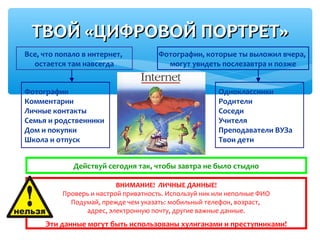 ТВОЙ «ЦИФРОВОЙ ПОРТРЕТ»ТВОЙ «ЦИФРОВОЙ ПОРТРЕТ»
Все, что попало в интернет,
остается там навсегда
Фотографии, которые ты выложил вчера,
могут увидеть послезавтра и позже
Фотографии
Комментарии
Личные контакты
Семья и родственники
Дом и покупки
Школа и отпуск
Одноклассники
Родители
Соседи
Учителя
Преподаватели ВУЗа
Твои дети
ВНИМАНИЕ! ЛИЧНЫЕ ДАННЫЕ!
Проверь и настрой приватность. Используй ник или неполные ФИО
Подумай, прежде чем указать: мобильный телефон, возраст,
адрес, электронную почту, другие важные данные.
Эти данные могут быть использованы хулиганами и преступниками!
Действуй сегодня так, чтобы завтра не было стыдно
 