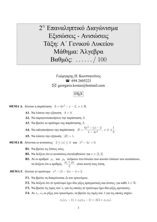 2◦ Eπαναληπτικό Διαγώνισμα
Εξισώσεις - Ανισώσεις
Τάξη: Α΄ Γενικού Λυκείου
Μάθημα: Άλγεβρα
Βαθμός: . . . . . . / 100
Γεώργαρης Π. Κωνσταντίνος
694 2605221
georgaris.kostas@hotmail.com
LATEX
ΘΕΜΑ A. Δίνεται η παράσταση A = 6x2
− x − 2, x ∈ R.
A1. Να λύσετε την εξίσωση A = 0.
A2. Να παραγοντοποιήσετε την παράσταση A.
A3. Να βρείτε το πρόσημο της παράστασης A.
A4. Να απλοποιήσετε την παράσταση: B =
6x2
− |x| − 2
1 − 4x2
, x ̸= ±
1
2
.
A5. Να λύσετε την εξίσωση |B| = 1.
ΘΕΜΑ B. Δίνονται οι ανισώσεις: 2 ≤ |x| ≤ 3 και x2
− 4x < 0.
B1. Να βρείτε τις λύσεις τους.
Β2. Να δείξετε ότι οι ανισώσεις συναληθεύουν για x ∈ [2, 3].
B3. Αν οι αριθμοί ρ1 και ρ2 ανήκουν στο σύνολο των κοινών λύσεων των ανισώσεων,
να δείξετε ότι ο αριθμός
ρ1 + ρ2
2
είναι κοινή τους λύση.
ΘΕΜΑ Γ. Δίνεται το τριώνυμο x2
− (λ − 4)x − λ + 2.
Γ1. Να βρείτε τη διακρίνουσα ∆ του τριωνύμου.
Γ2. Να δείξετε ότι το τριώνυμο έχει δύο ρίζες πραγματικές και άνισες, για κάθε λ ∈ R.
Γ3. Να βρείτε τις τιμές του λ, για τις οποίες το τριώνυμο έχει δύο ρίζες αρνητικές.
Γ4. Αν x1, x2 οι ρίζες του τριωνύμου, να βρείτε τις τιμές του λ για τις οποίες ισχύει:
x1(x1 − 1) + x2(x2 − 1) < 2(3 + x1x2).
1
 