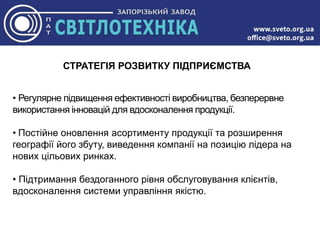 СТРАТЕГІЯ РОЗВИТКУ ПІДПРИЄМСТВА
• Регулярне підвищення ефективності виробництва, безперервне
використання інновацій для вдосконалення продукції.
• Постійне оновлення асортименту продукції та розширення
географії його збуту, виведення компанії на позицію лідера на
нових цільових ринках.
• Підтримання бездоганного рівня обслуговування клієнтів,
вдосконалення системи управління якістю.
 