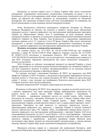 7
Відповідно до частини першої статті 13 Закону України «Про захист економічної
конкуренції» зловживанням монопольним (домінуючим) становищем на ринку є дії чи
бездіяльність суб’єкта господарювання, який займає монопольне (домінуюче) становище на
ринку, що призвели або можуть призвести до недопущення, усунення чи обмеження
конкуренції, або ущемлення інтересів інших суб’єктів господарювання чи споживачів, які
були б неможливими за умов існування значної конкуренції на ринку.
Отже, бездіяльність публічного акціонерного товариства «Газпром» (м. Москва,
Російська Федерація) як покупця, що полягала в невжитті заходів щодо забезпечення
отримання послуги з транзиту природного газу магістральними трубопроводами територією
України на обґрунтованих умовах, була б неможливою за умов існування значної
конкуренції на ринку та призвела до ущемлення інтересів Національної акціонерної компанії
«Нафтогаз України» (м. Київ, Україна). Така бездіяльність є порушенням, передбаченим
частиною першою статті 13 і пунктом 2 статті 50 Закону України «Про захист економічної
конкуренції», у вигляді зловживання монопольним (домінуючим) становищем на ринку
послуги з транзиту природного газу магістральними трубопроводами територією України.
Відповідь на подання з попередніми висновками
На подання (витяг) від 19.11.2015 № 143-26.13/108-15/424-спр про попередні
висновки у справі № 143-26.13/108-15 НАК «Нафтогаз України» (листом від 15.12.2015
№ 14-8631/1.8-15) погодилась із висновками Комітету. ПАТ «Газпром» листом від
13.01.2016 № 06-18 повідомило Комітет, що не погоджується з висновками щодо наявності в
діях ПАТ «Газпром» порушення законодавства про захист економічної конкуренції, і
мотивує це наступним.
ПАТ «Газпром» не здійснює господарської діяльності на території України, а тільки
передає природний газ на західному кордоні Російської Федерації для споживачів України та
для його подальшого транзиту й отримує протранспортований газ на західному кордоні
України для подальшого продажу в європейські країни.
Усі питання, пов’язані з виконанням Контракту № ТКГУ, які виникають між НАК
«Нафтогаз України» та ПАТ «Газпром», є виключною компетенцією Арбітражного інституту
Торгової палати м. Стокгольм, яку сторони Контракту № ТКГУ обрали як орган розгляду
спорів. У зв’язку з цим, підстави для ініційованого Комітетом розслідування щодо ПАТ
«Газпром» відсутні і воно має бути припинено.
Зазначені заперечення ПАТ «Газпром» спростовуються наступним.
Відповідно до Контракту № ТКГУ, його предметом є надання на платній основі послуг
з транзиту природного газу через територію України трубопровідним транспортом від
пунктів входу до пунктів виходу. НАК «Нафтогаз України» є виконавцем, а
ПАТ «Газпром» – замовником зазначеної послуги на платній основі, тобто сторони
виступають як покупець і продавець. Відповідно до статті 1 Закону України «Про захист
економічної конкуренції» ринок товару (товарний ринок) – сфера обороту товару
(взаємозамінних товарів), на який протягом певного часу і в межах певної території є попит і
пропозиція. Територією, на якій надається та одночасно отримується послуга з
транспортування природного газу транзитом, є територія України й надання зазначеної
послуги здійснюється через ГТС України. Тобто, географічними межами ринку послуги з
транзиту природного газу магістральними трубопроводами є територія України. Суб’єктом
господарювання відповідно до статті 1 цього Закону є суб’єкт господарювання – юридична
особа незалежно від організаційно-правової форми власності чи фізична особа, що здійснює
діяльність, зокрема, з виробництва, реалізації, придбання товарів. Винятків щодо
застосування норм Закону залежно від місця реєстрації учасників ринку, у даному випадку
покупця, Законом України «Про захист економічної конкуренції» не передбачено.
Предметом розгляду справи не є виконання або невиконання Контракту, який
регулюється Шведським законодавством. Предметом є дії суб’єкта господарювання на ринку
 