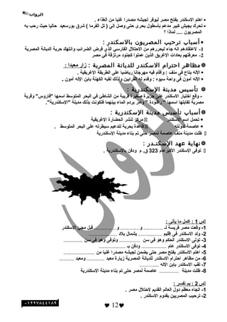 ‫اهتم‬‫السكندر‬‫بفتح‬‫مصر‬‫ليوفر‬‫لجيشه‬‫مصدرا‬‫رغنيا‬‫من‬‫الغذاء‬.
‫تحرك‬‫بجيش‬‫كبير‬‫مدعم‬‫بأسطو ل‬‫بحرى‬‫حتى‬‫وصل‬‫إلى‬‫تل‬ )‫الفرما‬‫وشرق‬ (‫بورسعيد‬‫حاليا‬‫حيث‬‫رحب‬‫به‬
‫المصريون‬‫لماذا‬ ....‫؟‬
•‫أئسباب‬‫ترحيب‬‫المصريون‬‫بالئسكندر‬:
1-‫لعتقادهم‬‫انه‬‫هجاء‬‫ليحررهم‬‫من‬‫الحتل ل‬‫الفارسي‬‫الذي‬‫فرض‬‫الضرائب‬‫وانتهك‬‫حرية‬‫الديانة‬‫المصرية‬
2-‫معرفتهم‬‫بعادات‬‫الرغريق‬‫الذين‬‫عملوا‬‫كجنود‬‫مرتزقة‬‫في‬‫مصر‬
‫مظاهر‬‫احترام‬‫الئسكندر‬‫للديانة‬‫المصرية‬:‫زار‬‫معبدا‬:
‫الله‬‫بتاح‬‫فى‬‫منف‬‫وأقام‬ :‫فيه‬‫مهرهجانا‬‫رياضيا‬‫على‬‫الطريقة‬‫الرغريقية‬.
‫الله‬‫آمون‬‫فى‬‫واحة‬‫سيوه‬‫وقدم‬ :‫له‬‫القرابين‬‫ولذلك‬‫لقبه‬‫الكهنة‬‫بابن‬‫الله‬‫آمون‬.
‫تأئسيس‬‫مدينة‬‫الئسكندرية‬:
‫وقع‬ -‫اختيار‬‫السكندر‬‫على‬‫هجزيرة‬‫صغيرة‬‫قريبة‬‫من‬‫الشاطئ‬‫في‬‫البحر‬‫المتوسط‬‫اسمها‬‫وقرية‬ "‫"فاروس‬
‫مصرية‬‫تقابلها‬‫اسمها‬‫راقـودة‬ "‫وأمر‬ "‫بردم‬‫الماء‬‫بينهما‬‫فتكونت‬‫بذلك‬‫مدينة‬."‫"السكندرية‬
‫أئسباب‬‫تأئسيس‬‫مدينة‬‫الئسكندرية‬:
‫تحمل‬‫اسم‬‫السكندر‬‫مركز‬‫لنشر‬‫الحضارة‬‫الرغريقية‬
‫عاصمة‬‫لدولته‬‫قاعدة‬‫بحرية‬‫لتدعيم‬‫سيطرته‬‫على‬‫البحر‬‫المتوسط‬.
‫ظلت‬‫مدينة‬‫منف‬‫عاصمة‬‫لمصر‬‫حتى‬‫تم‬‫بناء‬‫مدينة‬‫السكندرية‬
‫نهاية‬‫عهد‬‫الئسكنـدر‬:
‫توفى‬‫السكندر‬‫الكبرعام‬323‫م‬ .‫ق‬‫ودفن‬‫بالسكندرية‬.
‫س‬1‫اكمل‬ :‫ما‬‫يأتى‬:
1‫وقعت‬ -‫مصر‬‫فريسة‬‫لـ‬.............‫و‬.............‫و‬...............‫قبل‬‫مجئ‬‫السكندر‬
2‫ولد‬ -‫السكندر‬‫فى‬‫إقليم‬................‫بشما ل‬‫بلد‬...................
3‫تولى‬ -‫السكندر‬‫الحكم‬‫وهو‬‫فى‬‫سن‬..............‫وتوفى‬‫وهو‬‫فى‬‫سن‬.............
4‫توفى‬ -‫السكندر‬‫عام‬.................‫ودفن‬‫بـ‬..................
5‫اهتم‬ -‫السكندر‬‫بفتح‬‫مصر‬‫حتى‬‫يضمن‬‫لجيشه‬‫مصدرا‬‫رغنيا‬‫من‬.....................
6‫من‬ -‫مظاهر‬‫احترام‬‫السكندر‬‫للديانة‬‫المصرية‬‫زيارة‬‫معبد‬............‫ومعبد‬..........
7‫لقب‬ -‫السكندر‬‫بإبن‬‫الله‬.............
8-‫ظلت‬‫مدينة‬.............‫عاصمة‬‫لمصر‬‫حتى‬‫تم‬‫بناء‬‫مدينة‬‫السكندرية‬
‫س‬2‫بم‬ :‫تفسر‬:
1-‫اتجاه‬‫معظم‬‫دو ل‬‫العالم‬‫القديم‬‫لحتل ل‬‫مصر‬.
2-‫ترحيب‬‫المصريين‬‫بقدوم‬‫السكندر‬.
 12
‫الئسئلة‬
 