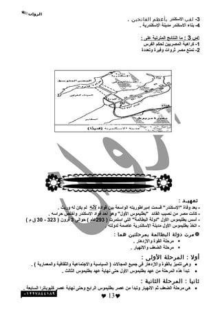 3-‫لقب‬‫السكندر‬‫بأعظم‬‫الفاتحين‬.
4-‫بناء‬‫السكندر‬‫مدينة‬‫السكندرية‬.
‫س‬3:‫ما‬‫النتائج‬‫المترتبة‬‫على‬:
1-‫كراهية‬‫المصريين‬‫لحكم‬‫الفرس‬
2-‫تمتع‬‫مصر‬‫ةثروات‬‫وفيرة‬‫وتعددة‬
‫تمهيـد‬:
‫بعد‬ -‫وفاة‬‫قسمت‬ "‫"السكندر‬‫إمبراطوريته‬‫الواسعة‬‫بين‬‫قواده‬‫لنه‬‫لم‬‫يكن‬‫له‬‫وريث‬.
‫كانت‬ -‫مصر‬‫من‬‫نصيب‬‫القائد‬‫"بطليموس‬‫وهو‬ "‫الو ل‬‫أحد‬‫قواد‬‫السكندر‬‫وأخلص‬‫حراسه‬.
‫أسس‬ -‫بطليموس‬‫الو ل‬‫"دولة‬‫التي‬ "‫البطالمة‬‫استمرت‬)293‫عام‬‫حوالى‬ (3‫قرون‬)323-30‫ق‬‫م‬(
-‫اتخذ‬‫بطليموس‬‫الو ل‬‫مدينة‬‫السكندرية‬‫عاصمة‬‫لدولته‬.
‫مرت‬‫دولة‬‫البطالمة‬‫بمرحلتين‬‫هما‬:
‫مرحلة‬‫القوة‬‫والزدهار‬.
‫مرحلة‬‫الضعف‬‫والنهيار‬.
‫أول‬‫المرحلة‬ :‫الولى‬:
•‫وهى‬‫تتميز‬‫بالقوة‬‫والزدهار‬‫فى‬‫هجميع‬‫المجالت‬‫السياسية‬ )‫والهجتماعية‬‫والثقافية‬‫والمعمارية‬. (
•‫تبدأ‬‫هذه‬‫المرحلة‬‫من‬‫عهد‬‫بطليموس‬‫الو ل‬‫حتى‬‫نهاية‬‫عهد‬‫بطليموس‬‫الثالث‬.
‫ثانيا‬‫المرحلة‬ :‫الثانية‬:
•‫هي‬‫مرحلة‬‫الضعف‬‫ةثم‬‫النهيار‬‫وتبدأ‬‫من‬‫عصر‬‫بطليموس‬‫الرابع‬‫وحتى‬‫نهاية‬‫عصر‬‫كليوباترا‬‫السابعة‬.
 13
 