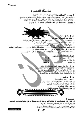 ‫العمـارة‬ :‫ئسادئسا‬
‫منارة‬‫الئسكندرية‬‫تعتبر‬ )‫من‬‫عجائب‬‫العالم‬‫القديم‬(
‫بدأ‬‫بناؤها‬‫فى‬‫عهد‬‫بطليموس‬ )‫الو ل‬‫وتم‬ (‫النتهاء‬‫منها‬‫فى‬‫عهد‬‫بطليموس‬ )‫الثالث‬(
‫ارتفاعها‬‫الهائل‬‫حوالي‬120‫ا‬ً ‫متر‬‫وكانت‬‫على‬‫وشكل‬‫برج‬‫مكون‬‫من‬‫ةثلةثة‬‫طوابق‬.
-‫أهميتها‬‫لروشاد‬ :‫السفن‬‫فى‬‫البحر‬‫القادمة‬‫إلى‬‫السكندرية‬‫ليل‬‫ونهارا‬
‫س‬1‫اكمل‬ :‫ما‬‫يأتى‬:
1-‫استمر‬‫حكم‬‫البطالمة‬‫فى‬‫مصر‬‫نحو‬.................‫سنه‬‫تقريبا‬.
2-‫كانت‬‫مدينة‬.......................‫مركز‬‫إوشعاع‬‫ةثقافي‬‫وحضاري‬‫فى‬‫عصر‬‫البطالمة‬.
3-‫استخدم‬‫البطالمة‬‫اللغة‬.....................‫لغة‬‫رسمية‬‫بالبلد‬.
4-‫ادخل‬‫البطالمة‬‫أدوات‬‫هجديدة‬‫فى‬‫الري‬‫مثل‬.....................
5-‫من‬‫أوشهر‬‫علماء‬‫هجامعة‬‫السكندرية‬............‫صاحب‬‫قانون‬‫الطفو‬‫و‬..............‫واضع‬‫أصو ل‬‫الهندسة‬
6-‫وصل‬‫ارتفاع‬‫منارة‬‫السكندرية‬‫إلى‬.......‫متر‬‫وكانت‬‫تستخدم‬‫فى‬.................
7-‫قسم‬‫البطالمة‬‫مصر‬‫إلى‬........‫إقليم‬‫وكانت‬‫القرية‬‫فى‬‫عهدهم‬‫تعرف‬‫باسم‬...........
‫س‬2‫ما‬ :‫المقصود‬‫بكل‬‫من‬:
1-‫الحضارة‬‫الهيلينستية‬2‫بطالمة‬ -
3‫عبادة‬ -‫سرابيس‬4‫منارة‬ -
5‫هجمنازيوم‬ -6‫هجامعة‬ -
‫س‬3‫دلل‬ :‫على‬‫صحة‬‫العبارات‬‫التالية‬‫تاريخيا‬:
1-‫كان‬‫بطليموس‬‫يهدف‬‫إلى‬‫إقامة‬‫دولة‬‫قوية‬‫سياسيا‬‫واقتصاديا‬.
2-‫كانت‬‫هجامعة‬‫السكندرية‬‫أكبر‬‫دار‬‫للعلم‬‫فى‬‫العالم‬‫القديم‬.
3-‫أدرك‬‫البطالمة‬‫أهمية‬‫العقيدة‬‫الدينية‬‫فى‬‫حياة‬‫المصريين‬.
‫س‬4‫بم‬ :‫تفسر‬:
1-‫ضعف‬‫وانهيار‬‫دولة‬‫البطالمة‬.
2-‫عرفت‬‫الحضارة‬‫البطلمية‬‫بالحضارة‬‫الهيلينستية‬.
3-‫تقدم‬‫الزراعة‬‫فى‬‫عصر‬‫البطالمة‬‫الوائل‬.
4-‫وشهرة‬‫مكتبة‬‫السكندرية‬.
5-‫احترام‬‫البطالمة‬‫لديانة‬‫المصريين‬‫القدماء‬.
‫تـمهيـد‬:
‫فى‬‫الفترة‬‫التي‬‫ضعفت‬‫فيها‬‫دولة‬‫البطالمة‬‫ظهرت‬‫دولة‬‫الرومان‬‫وسيطرت‬‫على‬‫معظم‬‫أنحاء‬‫البحر‬‫المتوسط‬
‫ولم‬‫يبقى‬‫أمامهم‬‫إل‬‫مصر‬‫واستولى‬‫عليها‬‫عام‬30‫ق.م‬.
‫مراحل‬‫علقة‬‫الدولة‬‫الرومانية‬‫بدولة‬‫البطالمة‬‫مصر‬:
 16
‫الئسئلة‬
 