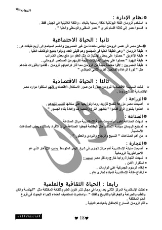 ‫نظام‬‫الدارة‬:
•‫استخدم‬‫الروما ن‬‫اللغة‬‫اليونانية‬‫كلغة‬‫رسمية‬‫بالبلد‬،‫واللغة‬‫اللتينية‬‫فى‬‫الجيش‬‫فقط‬.
•‫ةقسموا‬‫مصر‬‫إلى‬‫ثلثة‬‫أةقسام‬‫كبرى‬‫مصر‬ "‫السفلى‬‫والوسطى‬‫والعليا‬. "
‫ثانيا‬‫الحياة‬ :‫التجتماعية‬
‫سكن‬‫مصر‬‫فى‬‫عصر‬‫الروما ن‬‫أجناس‬‫متعددة‬‫من‬‫غير‬‫المصريين‬‫وانقسم‬‫المجتمع‬‫إلى‬‫أربع‬‫طبقات‬‫هى‬:
‫طبقة‬‫الروما ن‬‫وهى‬ "‫الطبقة‬‫العليا‬‫فى‬‫المجتمع‬‫وهم‬‫ةقليلي‬‫العدد‬‫وتولوا‬‫جميع‬‫الوظائف‬‫العليا‬.
‫طبقة‬‫الغريق‬‫حصلوا‬ "‫على‬‫بعض‬‫المتيازات‬‫مثل‬‫العفو‬‫من‬‫دفع‬‫بعض‬‫الضرائب‬
‫طبقة‬‫اليهود‬‫حصلوا‬ "‫على‬‫بعض‬‫المتيازات‬‫نتيجة‬‫تقربهم‬‫من‬‫المستعمر‬‫الروماني‬.
‫طبقة‬‫المصريين‬‫لةقوا‬ :‫معاملة‬‫سيئة‬‫من‬‫الروما ن‬‫مما‬‫أثار‬‫كراهيتهم‬‫للروما ن‬،‫فقاموا‬‫بالثورات‬‫ضدهم‬
‫مثل‬‫ثورة‬ "‫الرعاة‬‫والفلحين‬‫القر ن‬‫الثانى‬‫الميلدي‬"
‫ثالثا‬‫الحياة‬ :‫القتصادية‬
•‫كانت‬‫السياسة‬‫الةقتصادية‬‫للروما ن‬‫صورة‬‫من‬‫صور‬‫الستغلل‬‫الةقتصادي‬‫لنهم‬‫استغلوا‬‫موارد‬‫مصر‬
‫الةقتصادية‬‫لصالح‬‫روما‬.
‫الزراعة‬:
•‫أصبحت‬‫مصر‬‫مزرعة‬‫للقمح‬‫لتزويد‬‫روما‬‫وتوزيعها‬‫على‬‫سكانها‬‫لكسب‬‫تأييدهم‬.
•‫اهتموا‬‫بشئو ن‬‫الري‬‫فقاموا‬‫بتطهير‬ "‫الترع‬‫والمصارف‬‫وإعادة‬‫بناء‬‫الجسور‬. "
‫الصناعة‬:
•‫شهدت‬‫الصناعة‬‫تطورا‬‫وأصبحت‬‫مدينة‬‫السكندرية‬‫مركز‬‫الصناعة‬
•‫لم‬‫يتبع‬‫الروما ن‬‫سياسة‬‫الحتكار‬‫مثل‬‫البطالمة‬‫فجعلوا‬‫الصناعة‬‫فى‬‫يد‬‫الفراد‬‫باستثناء‬‫بعض‬‫الصناعات‬
.‫الساسية‬
•‫من‬‫أهم‬‫الصناعات‬‫النسيج‬ "‫والزجاج‬‫والبردي‬‫والعطور‬. "
‫التجارة‬:
•‫أصبحت‬‫مدينة‬‫السكندرية‬‫أهم‬‫مركز‬‫تجارى‬‫فى‬‫شرق‬‫البحر‬‫المتوسط‬‫بسبب‬‫الزدهار‬‫الذي‬‫عم‬
‫المبراطورية‬‫الرومانية‬
•‫شهدت‬‫التجارة‬‫رواجا‬‫خارج‬‫وداخل‬‫مصر‬‫بسبب‬:
‫استقرار‬‫المن‬.
‫إلغاء‬‫الرسوم‬‫الجمركية‬‫على‬‫الواردات‬.
‫ارتفاع‬‫مكانة‬‫السكندرية‬‫كميناء‬‫تجارى‬‫هام‬.
‫رابعا‬‫الحياة‬ :‫الثقافية‬‫لوالعلمية‬
•‫احتلت‬‫السكندرية‬‫المركز‬‫الثاني‬‫بعد‬‫روما‬‫فى‬‫مجال‬‫نشر‬‫فنو ن‬‫العلم‬‫والثقافة‬‫المختلفة‬‫مثل‬‫"الهندسة‬‫والفن‬
‫والطب‬‫والجراحة‬‫والجغرافيا‬‫والتاريخ‬‫والفلك‬، "‫واستمرت‬‫تستضيف‬‫العلماء‬‫لجراء‬‫البحوث‬‫فى‬‫فروع‬
‫العلم‬‫المختلفة‬.
•‫أةقام‬‫الروما ن‬‫المسارح‬‫للحتفال‬‫بأعيادهم‬‫الدينية‬.
 18
 