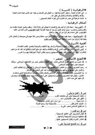 ‫الرهبانيـة‬‫الديريـة‬ )(
•‫هي‬‫اعتزال‬‫الحياة‬،‫وهجر‬‫الدنيا‬‫بمتاعها‬،‫و‬‫العيش‬‫في‬‫الصحاري‬‫بعيدا‬‫عن‬‫الناس‬‫حيث‬‫تتسم‬‫الحياة‬
‫بالذهد‬‫والتقشف‬‫والصله‬‫والتأمل‬‫فى‬‫خلق‬‫ال‬.
•‫نشأت‬‫الرهبنة‬‫فى‬‫مصر‬‫ثم‬‫انتشرت‬‫فى‬‫أجزاء‬‫العالم‬‫المسيحى‬.
‫أشكال‬‫الرهبانية‬:
1‫الفردية‬ -:‫حيث‬‫كا ن‬‫الراهب‬‫يخرج‬‫للصحراء‬‫ليعيش‬‫فى‬‫عزلة‬‫تامة‬،‫ويقوم‬‫بتدبير‬‫شئونه‬‫بنفسه‬‫من‬
‫مأكل‬‫وملبس‬‫ومشرب‬،‫ومن‬‫أوائل‬‫الذين‬‫مارسوا‬‫الرهبنه‬‫الفردية‬‫النبا‬‫أنطونيوس‬‫الذي‬‫أنشأ‬‫دير‬‫النبا‬
‫أنطونيوس‬‫على‬‫اسمه‬‫وهو‬‫أول‬‫دير‬‫فى‬‫مصر‬‫والعالم‬
2‫الجماعية‬ -:‫حيث‬‫يقيم‬‫عدد‬‫من‬‫الرهبا ن‬‫داخل‬‫ديـر‬‫محاط‬‫بسـور‬‫كل‬‫منهـم‬‫فى‬‫صومعته‬‫المكا ن‬ )‫الذى‬
‫يتعبد‬‫فيه‬‫وأول‬ (‫من‬‫أسس‬‫الرهبنة‬‫الجماعية‬‫الراهب‬‫باخوم‬
‫أهمية‬‫الديرة‬:
•‫الدور‬‫الثقافي‬‫مخاز ن‬ :‫للعلوم‬‫والمعرفة‬‫وازدهر‬‫بها‬‫التأليف‬‫والترجمة‬‫وتفسير‬‫الكتب‬‫المقدسة‬.
•‫الدور‬‫الديني‬‫تمثل‬ :‫فى‬‫تعليم‬‫الناس‬‫الزهد‬‫والتقشف‬‫والبعد‬‫عن‬‫متع‬‫الدنيا‬‫والتطلع‬‫لما‬‫عند‬‫ال‬‫من‬‫نعيم‬.
‫انتشرت‬‫الديرة‬‫فى‬‫مصر‬‫وأةقبل‬‫عليها‬‫المسيحيو ن‬‫بسبب‬‫بطش‬‫الدولة‬‫البيزنطية‬‫بهم‬‫مرة‬‫أخرى‬.
‫الفتح‬‫السلمى‬‫لمصر‬:
•‫ةقاد‬‫عمرو‬‫بن‬‫العاص‬‫الفتح‬‫السلمى‬‫لمصر‬‫عام‬641‫م‬‫ليخلص‬‫مصر‬‫من‬‫الضطهاد‬‫الرومانى‬،‫وبذلك‬
‫أصبحت‬‫مصر‬‫تحت‬‫الحكم‬‫السلمى‬
•‫رحب‬‫المصريو ن‬‫بعمرو‬‫بن‬‫العاص‬‫لنه‬‫خلصهم‬‫من‬‫الضهاد‬‫الرومانى‬‫البيزنطى‬ )‫وأعطاهم‬ (‫المن‬
‫والما ن‬‫على‬‫أنفسهم‬‫وأموالهم‬‫وكنائسهم‬،‫ولم‬‫يكره‬‫أحد‬‫على‬‫الدخول‬‫فى‬‫السلم‬
•‫بدأ‬‫المصريو ن‬‫عصرا‬‫جديدا‬‫تحت‬‫الحكم‬‫السلمى‬‫يتصف‬‫بالعدل‬‫والمساواه‬‫والتسامح‬‫الدينى‬‫واحترام‬
‫الديا ن‬،‫يعيش‬‫فيه‬‫المصريو ن‬‫مسلمين‬‫ومسيحيين‬‫على‬‫أرض‬‫واحدة‬‫يسود‬‫بينهم‬‫الحب‬‫والود‬‫ويحرص‬
‫كل‬‫منهم‬‫على‬‫حب‬‫الخر‬.
‫س‬1‫أكمل‬ :‫ما‬‫يأتى‬:
1-‫دخلت‬‫المسيحية‬‫مصر‬‫فى‬‫منتصف‬‫القر ن‬...............‫على‬‫يد‬..................
2-‫أطلق‬‫على‬‫عصر‬‫دةقلديانوس‬‫اسم‬.......................
3-‫أدت‬‫مدينة‬.......................‫دورا‬‫بارزا‬‫فى‬‫انتشار‬‫المسيحية‬.
4-‫اعترف‬‫المبراطور‬.....................‫بالمسيحية‬‫دينا‬‫رسميا‬‫للدولة‬
5-‫تم‬‫الفتح‬‫السلمى‬‫لمصر‬‫على‬‫يد‬.........................‫عام‬.................
‫س‬2‫بم‬ :‫تفسر‬:
1-‫إةقبال‬‫المصريين‬‫على‬‫اعتناق‬‫المسيحية‬.
2-‫اضطهاد‬‫الروما ن‬‫للمسيحية‬‫وأتباعها‬.
3-‫انتشار‬‫الديرة‬‫وإةقبال‬‫المسيحيين‬‫عليها‬.
‫س‬3‫ما‬ :‫النتائج‬‫المترتبة‬‫على‬:
 21
‫السئلة‬
 