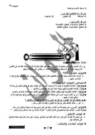 2-‫لم‬‫يقم‬‫النسان‬‫بواجباته‬
‫س‬3‫ما‬ :‫المقصود‬‫بكل‬‫من‬:
1‫المواطنة‬ -2‫الحقوق‬ -3‫الواجبات‬ -
‫س‬4‫اقابرن‬ :‫بين‬:
1‫الحقوق‬ -‫السياسية‬‫و‬‫الحقوق‬‫الاقتصادية‬
2‫الحقوق‬ -‫الجتماعية‬‫و‬‫الحقوق‬‫الثقافية‬
‫لماذا‬‫نحتاج‬‫للقانون‬‫؟‬
‫ج‬:‫لن‬‫النسان‬‫يعيش‬‫في‬‫مجتمع‬‫ل‬‫يمكن‬‫أن‬‫يستقيم‬‫بغير‬‫نظام‬‫واقواعد‬‫ملزمة‬ُ،‫وهذه‬‫القواعد‬‫هى‬‫القانون‬
‫الذى‬‫يوجه‬‫سلوك‬‫أفراده‬‫ويحكم‬‫ما‬‫بينهم‬‫من‬‫علاقات‬،‫و‬‫يقضى‬‫على‬‫الخلفات‬‫بينهم‬
‫تقواعد‬‫القانون‬:
•‫اقواعد‬‫عامة‬‫تنظم‬‫سلوك‬‫الفراد‬‫وعلاقاتهم‬‫داخل‬‫المجتمع‬،‫والتي‬‫يترتب‬‫علي‬‫مخالفتها‬‫واقوع‬‫الجزاء‬
‫المناسب‬‫عليهم‬.
‫خصائص‬‫القواعد‬‫القانونية‬:
‫اجتماعية‬‫القاعدة‬ :‫القانونية‬‫ل‬‫توجد‬‫إل‬‫إذا‬‫وجدت‬‫الجماعة‬‫لن‬‫الهدف‬‫منها‬‫هو‬‫تنظيم‬‫العيش‬‫فى‬‫جماعة‬
‫عامة‬‫القاعدة‬ :‫القانونية‬‫تطبق‬ُ‫بصفة‬‫عامة‬‫على‬‫كل‬‫الشخاص‬‫والماكن‬.
‫سلوكية‬‫القاعدة‬ :‫القانونية‬‫تهتم‬‫بتنظيم‬‫علاقات‬‫الفراد‬‫وسلوكهم‬‫الظاهر‬‫مهما‬‫كانت‬‫المشاعر‬.‫والنوايا‬
‫ملزمة‬ُ:‫أي‬‫أن‬‫الفراد‬‫ليسوا‬‫ا‬ً ‫أحرابر‬‫فى‬‫مخالفة‬‫القواعد‬‫القانونية‬‫بل‬‫يجب‬‫الخضوع‬‫لها‬‫وإتباعها‬‫وإل‬‫تم‬
‫تواقيع‬‫الجزاء‬‫عليهم‬.
‫هل‬‫تختلف‬‫اقواعد‬‫القانون‬‫عن‬‫اقواعد‬‫الدين‬‫والخلق‬‫والعادات‬‫والتقاليد‬‫؟‬
•‫نعم‬‫هناك‬ ...‫اختلف‬‫كبير‬‫بين‬‫اقواعد‬‫القانون‬‫والقواعد‬‫الخرى‬‫مثل‬:
‫تقواعد‬‫الدين‬:‫هى‬‫مجموعة‬‫من‬‫الوامر‬‫والنواهي‬‫التي‬‫أوحي‬‫بها‬‫ال‬‫سبحانه‬‫وتعالى‬‫إلى‬‫برسله‬
‫ليبلغوها‬‫للناس‬،‫ليعملوا‬‫بها‬‫لصالحهم‬‫فى‬‫الدنيا‬‫والخرة‬‫اقواعد‬ "‫منزلة‬ُ‫من‬‫عند‬‫ال‬‫لكل‬‫زمان‬‫ومكان‬"
‫تقواعد‬‫الخلق‬:
•‫هي‬‫مجموعة‬‫القواعد‬‫التي‬‫تعبر‬‫عن‬‫مثل‬ُ ‫ال‬‫عليا‬ُ‫ال‬‫في‬‫المجتمع‬‫ويترتب‬‫علي‬‫عدم‬‫احترامها‬‫سخط‬‫المجتمع‬
‫علي‬‫مخالف‬ُ ‫ال‬‫لها‬.
‫تقواعد‬‫العادات‬‫والتقاليد‬:
 27
 