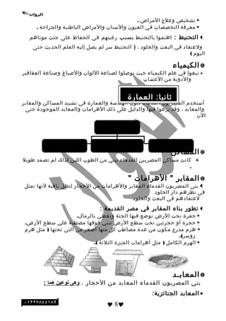 ‫تشخيص‬‫وعلج‬‫المراض‬.
‫معرفة‬‫التخصصات‬‫في‬‫العيون‬‫والسنان‬‫والمراض‬‫الباطنية‬‫والجراحة‬.
‫التحنيط‬:‫اهتموا‬‫بالتحنيط‬‫بسبب‬‫رنغبتهم‬‫فى‬‫الحفاظ‬‫على‬‫تجثث‬‫موتاهم‬
‫ولعتقاد‬‫في‬‫البعث‬‫والخلود‬،)‫التحنيط‬‫سر‬‫لم‬‫يصل‬‫إليه‬‫العلم‬‫الحديث‬‫حتى‬
‫اليوم‬(
‫الكيمياء‬
•‫نبغوا‬‫في‬‫علم‬‫الكيمياء‬‫حيث‬‫توصلوا‬‫لصناعة‬‫اللوان‬‫والصباغ‬‫وصناعة‬‫العقاقير‬
‫والدوية‬‫من‬‫العشاب‬
‫أستخدم‬‫المصريون‬‫القدماء‬‫فنون‬‫الهندسة‬‫والعمارة‬‫فى‬‫تشييد‬‫المساكن‬‫والمقابر‬
‫والمعابد‬،‫وقد‬‫برعوا‬‫فيها‬‫والدليل‬‫على‬‫ذلك‬‫الهرامات‬‫والمعابد‬‫الموتجودة‬‫حتى‬
‫الن‬
‫المساكن‬
•‫كانت‬‫مساكن‬‫المصريين‬‫القدماء‬‫تبني‬‫من‬‫الطوب‬‫اللبن‬‫لذلك‬‫لم‬‫تصمد‬‫طويل‬
.
‫المقابر‬‫الهرامات‬ ""
‫بنى‬‫المصريون‬‫القدماء‬‫المقابر‬‫والهرامات‬‫من‬‫الحجار‬‫لتظل‬‫باقية‬‫لنها‬‫تمثل‬
‫فى‬‫نظرهم‬‫دار‬‫الخلود‬
‫لعتقادهم‬‫فى‬‫البعث‬‫والخلود‬
‫تطور‬‫بناء‬‫المقابر‬‫في‬‫مصر‬‫القديمة‬:
‫حفرة‬‫تحت‬‫الرض‬‫توضع‬‫فيها‬‫الجثة‬‫وتغطي‬.‫بالرمال‬
‫حجرة‬‫أو‬‫حجرتين‬‫تحت‬‫سطح‬‫الرض‬‫تبني‬‫فوقها‬‫مصطبة‬‫علي‬‫سطح‬.‫الرض‬
‫هرم‬‫مدرج‬‫مكون‬‫من‬‫عدة‬‫مصاطب‬‫كل‬‫منها‬‫أصغر‬‫من‬‫التي‬‫تحتها‬)‫مثل‬‫هرم‬
.(‫زوسر‬
‫الهرم‬‫الكامل‬)‫مثل‬‫أهرامات‬‫الجيزة‬‫الثلثة‬.(
‫المعابـد‬
‫بني‬‫المصريون‬‫القدماء‬‫المعابد‬‫من‬‫الحجار‬،‫وهى‬‫نوعين‬‫هما‬:
•‫المعابد‬:‫الجنائزية‬
 8
‫العمارة‬ :‫ثانيا‬
‫العمارة‬
‫المعانبد‬ (‫المقانبر)الهرامات‬ ‫المساكن‬
 