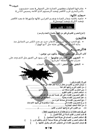 ‫الئسئلة‬
‫تقام‬‫فيها‬‫الصلوات‬‫وطقوس‬‫الجنازة‬‫على‬‫المتوفى‬)‫معبد‬‫حتشبسوت‬
‫بالديرالبحري‬‫غرب‬‫القصر‬‫ومعبد‬‫الرمسيوم‬‫الذى‬‫أقامه‬‫رمسيس‬‫الثانى‬(
•‫معابد‬:‫اللهة‬
‫خاصة‬‫باقامة‬‫شعائر‬‫العبادة‬‫وتقديم‬‫القرابين‬‫لللهة‬‫وأشهرها‬)‫معبد‬‫القصر‬
‫ومعبد‬‫الكرنك‬‫ومعبد‬‫أبوئسمبل‬(
( ‫والرسم‬ ‫النحت‬ ) ‫خاصة‬ ‫الفنون‬ ‫من‬ ‫كثير‬ ‫في‬ ‫القديم‬ ‫المصري‬ ‫أبدع‬
‫النحت‬
•‫بلغ‬‫النحت‬‫درجة‬‫كبيرة‬‫من‬‫التقان‬‫حيث‬‫تم‬‫نحت‬‫الكثير‬‫من‬‫التماثيل‬‫منذ‬
‫بداية‬‫التاريخ‬‫على‬‫صخور‬‫صلبة‬‫مثل‬"‫أبو‬."‫الهول‬
‫الرئســــم‬
‫كان‬‫الرئسم‬‫في‬‫مصر‬‫القديمة‬‫يتكون‬‫من‬‫نوعين‬:
•‫التصوير‬‫علي‬‫الجدران‬‫وتلوينها‬:‫كان‬‫يسود‬‫في‬‫القبور‬‫مثل‬‫الذى‬‫وجد‬‫على‬
‫جدران‬‫مقبرة‬‫الملكة‬"‫نفرتاري‬"
•‫النقش‬‫علي‬‫الحجر‬:‫كان‬‫يستخدم‬‫في‬‫المعابد‬
‫س‬1‫اكمل‬ :‫ما‬‫يأتى‬:
1-‫توصل‬‫المصري‬‫القديم‬‫من‬‫خل ل‬‫دراسته‬‫لعلم‬‫الفلك‬‫إلى‬‫معرفة‬.....................
2-‫من‬‫العلوم‬‫التي‬‫برع‬‫فيها‬‫الفراعنة‬.....................‫و‬......................
3-‫بني‬‫المصري‬‫القديم‬‫مسكنه‬‫من‬......................‫ومقبرته‬‫من‬....................
4-‫استخدم‬‫المصرى‬‫القديم‬‫التقويم‬........................
5-‫أطلق‬‫المصريون‬‫القدماء‬‫على‬‫أخر‬‫خمسة‬‫أيام‬‫من‬‫كل‬‫عام‬‫أيام‬...................
6-‫اهتم‬‫المصريون‬‫القدماء‬‫بعملية‬.................‫لعتقادهم‬‫فى‬‫البعث‬‫والخلود‬
7-‫نبغ‬‫المصريون‬‫القدماء‬‫فى‬‫صناعة‬‫الدواء‬‫من‬......................
8-‫برع‬‫المصريون‬‫القدماء‬‫فى‬................‫حيث‬‫استخدموها‬‫فى‬‫تشييد‬‫الهرامات‬
9-‫من‬‫أمثلة‬‫المعابد‬‫الجنائزية‬........................‫و‬........................
10-‫من‬‫الفنون‬‫التى‬‫أبدع‬‫فيها‬‫المصرى‬‫القديم‬...................‫و‬..................
‫س‬2:‫ضع‬‫علمة‬)√‫أوعلمة‬ ()×‫مع‬ (‫تصويب‬‫الخطأ‬:
1-‫قسم‬‫المصرى‬‫القديم‬‫السنة‬‫إلى‬‫ةثلةثة‬‫فصو ل‬( ) .
2-‫استخدم‬‫المصرى‬‫الحساب‬‫فى‬‫معرفة‬‫كمية‬‫المحاصيل‬( ) .
3-‫استخدم‬‫المصرى‬‫القديم‬‫الهندسة‬‫فى‬‫معرفة‬‫مساحة‬‫الرض‬‫وتنظيم‬‫الرى‬( ) .
4-‫توصل‬‫المصريين‬‫القدماء‬‫إلى‬‫تشخيص‬‫المراض‬‫وطرق‬‫علهجها‬( ) .
 9
‫ثالثا‬‫الفنـون‬ :
 