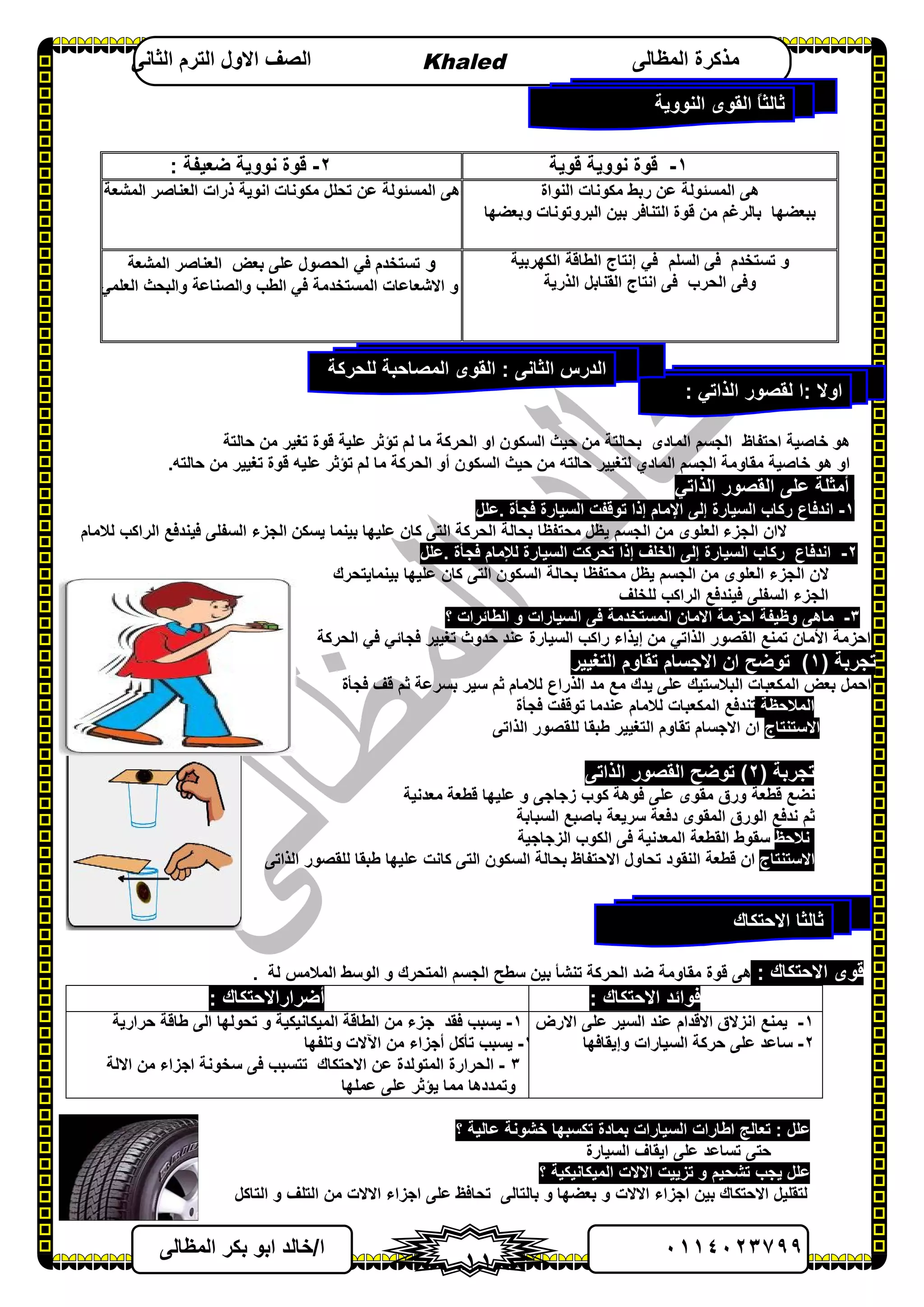 ٠١١٤٠٢٣٧٩٩‫ا‬/‫اﻟﻤﻈﺎﻟﻰ‬ ‫ﺑﻜﺮ‬ ‫اﺑﻮ‬ ‫ﺧﺎﻟﺪ‬
١١
‫اﻟﻤﻈﺎﻟﻰ‬ ‫ﻣﺬﻛﺮة‬Khaled‫اﻟﺜﺎﻧﻰ‬ ‫اﻟﺘﺮم‬ ‫اﻻول‬ ‫اﻟﺼﻒ‬
١-‫ﻗﻮﯾﺔ‬ ‫ﻧﻮوﯾﺔ‬ ‫ﻗﻮة‬٢-‫ﺿﻌﯿﻔﺔ‬ ‫ﻧﻮوﯾﺔ‬ ‫ﻗﻮة‬:
‫اﻟﻨﻮاة‬ ‫ﻣﻜﻮﻧﺎت‬ ‫رﺑﻂ‬ ‫ﻋﻦ‬ ‫اﻟﻤﺴﺌﻮﻟﺔ‬ ‫ھﻰ‬
‫وﺑﻌﻀﮭ‬ ‫اﻟﺒﺮوﺗﻮﻧﺎت‬ ‫ﺑﯿﻦ‬ ‫اﻟﺘﻨﺎﻓﺮ‬ ‫ﻗﻮة‬ ‫ﻣﻦ‬ ‫ﺑﺎﻟﺮﻏﻢ‬ ‫ﺑﺒﻌﻀﮭﺎ‬‫ﺎ‬
‫اﻟﻤﺸﻌﺔ‬ ‫اﻟﻌﻨﺎﺻﺮ‬ ‫ذرات‬ ‫اﻧﻮﯾﺔ‬ ‫ﻣﻜﻮﻧﺎت‬ ‫ﺗﺤﻠﻞ‬ ‫ﻋﻦ‬ ‫اﻟﻤﺴﺌﻮﻟﺔ‬ ‫ھﻰ‬
‫اﻟﺴﻠﻢ‬ ‫ﻓﻰ‬ ‫ﺗﺴﺘﺨﺪم‬ ‫و‬‫اﻟﻜﮭﺮﺑﯿﺔ‬ ‫اﻟﻄﺎﻗﺔ‬ ‫إﻧﺘﺎج‬ ‫ﻓﻲ‬
‫اﻟﺬرﯾﺔ‬ ‫اﻟﻘﻨﺎﺑﻞ‬ ‫اﻧﺘﺎج‬ ‫ﻓﻰ‬ ‫اﻟﺤﺮب‬ ‫وﻓﻰ‬
‫و‬‫اﻟﻤﺸﻌﺔ‬ ‫اﻟﻌﻨﺎﺻﺮ‬ ‫ﺑﻌﺾ‬ ‫ﻋﻠﻰ‬ ‫اﻟﺤﺼﻮل‬ ‫ﻓﻲ‬ ‫ﺗﺴﺘﺨﺪم‬
‫اﻟﻌﻠﻤﻲ‬ ‫واﻟﺒﺤﺚ‬ ‫واﻟﺼﻨﺎﻋﺔ‬ ‫اﻟﻄﺐ‬ ‫ﻓﻲ‬ ‫اﻟﻤﺴﺘﺨﺪﻣﺔ‬ ‫اﻻﺷﻌﺎﻋﺎت‬ ‫و‬
‫ھ‬‫ﻮ‬‫ﺣﺎﻟﺘﺔ‬ ‫ﻣﻦ‬ ‫ﺗﻐﯿﺮ‬ ‫ﻗﻮة‬ ‫ﻋﻠﯿﺔ‬ ‫ﺗﺆﺛﺮ‬ ‫ﻟﻢ‬ ‫ﻣﺎ‬ ‫اﻟﺤﺮﻛﺔ‬ ‫او‬ ‫اﻟﺴﻜﻮن‬ ‫ﺣﯿﺚ‬ ‫ﻣﻦ‬ ‫ﺑﺤﺎﻟﺘﺔ‬ ‫اﻟﻤﺎدى‬ ‫اﻟﺠﺴﻢ‬ ‫اﺣﺘﻔﺎظ‬ ‫ﺧﺎﺻﯿﺔ‬
‫او‬‫ﺧﺎﺻﯿﺔ‬ ‫ھﻮ‬‫اﻟﺠﺴﻢ‬ ‫ﻣﻘﺎوﻣﺔ‬‫اﻟﻤﺎدي‬‫ﻣﺎ‬ ‫اﻟﺤﺮﻛﺔ‬ ‫أو‬ ‫اﻟﺴﻜﻮن‬ ‫ﺣﯿﺚ‬ ‫ﻣﻦ‬ ‫ﺣﺎﻟﺘﮫ‬ ‫ﻟﺘﻐﯿﯿﺮ‬‫ﻋ‬ ‫ﺗﺆﺛﺮ‬ ‫ﻟﻢ‬‫ﺣﺎﻟﺘﮫ‬ ‫ﻣﻦ‬ ‫ﺗﻐﯿﯿﺮ‬ ‫ﻗﻮة‬ ‫ﻠﯿﮫ‬.
‫اﻟﻘﺼﻮر‬ ‫ﻋﻠﻰ‬ ‫أﻣﺜﻠﺔ‬‫اﻟﺬاﺗﻲ‬
١-‫رﻛﺎب‬ ‫اﻧﺪﻓﺎع‬‫اﻟﺴﯿﺎرة‬‫إﻟﻰ‬‫اﻹﻣﺎم‬‫إذا‬‫ﺗﻮﻗﻔ‬‫اﻟﺴﯿﺎرة‬ ‫ﺖ‬‫ﻓﺠﺄة‬.‫ﻋﻠﻞ‬
‫ﻻ‬‫ﻟﻼﻣﺎم‬ ‫اﻟﺮاﻛﺐ‬ ‫ﻓﯿﻨﺪﻓﻊ‬ ‫اﻟﺴﻔﻠﻰ‬ ‫اﻟﺠﺰء‬ ‫ﯾﺴﻜﻦ‬ ‫ﺑﯿﻨﻤﺎ‬ ‫ﻋﻠﯿﮭﺎ‬ ‫ﻛﺎن‬ ‫اﻟﺘﻰ‬ ‫اﻟﺤﺮﻛﺔ‬ ‫ﺑﺤﺎﻟﺔ‬ ‫ﻣﺤﺘﻔﻈﺎ‬ ‫ﯾﻈﻞ‬ ‫اﻟﺠﺴﻢ‬ ‫ﻣﻦ‬ ‫اﻟﻌﻠﻮى‬ ‫اﻟﺠﺰء‬ ‫ان‬
٢-‫اﻧﺪﻓﺎع‬‫ر‬‫ﻛﺎب‬‫اﻟﺴﯿﺎرة‬‫إﻟﻰ‬‫اﻟﺨﻠﻒ‬‫إذا‬‫ﺗﺤﺮﻛ‬‫ﺖ‬‫اﻟﺴﯿﺎرة‬‫ﻟﻺﻣﺎم‬‫ﻓﺠﺄة‬.‫ﻋﻠﻞ‬
‫ﺑﯿﻨﻤﺎﯾﺘﺤﺮك‬ ‫ﻋﻠﯿﮭﺎ‬ ‫ﻛﺎن‬ ‫اﻟﺘﻰ‬ ‫اﻟﺴﻜﻮن‬ ‫ﺑﺤﺎﻟﺔ‬ ‫ﻣﺤﺘﻔﻈﺎ‬ ‫ﯾﻈﻞ‬ ‫اﻟﺠﺴﻢ‬ ‫ﻣﻦ‬ ‫اﻟﻌﻠﻮى‬ ‫اﻟﺠﺰء‬ ‫ﻻن‬
‫ﻟﻠﺨﻠﻒ‬ ‫اﻟﺮاﻛﺐ‬ ‫ﻓﯿﻨﺪﻓﻊ‬ ‫اﻟﺴﻔﻠﻰ‬ ‫اﻟﺠﺰء‬
٣-‫؟‬ ‫اﻟﻄﺎﺋﺮات‬ ‫و‬ ‫اﻟﺴﯿﺎرات‬ ‫ﻓﻰ‬ ‫اﻟﻤﺴﺘﺨﺪﻣﺔ‬ ‫اﻻﻣﺎن‬ ‫اﺣﺰﻣﺔ‬ ‫وﻇﯿﻔﺔ‬ ‫ﻣﺎھﻰ‬
‫ا‬‫ﺣﺰﻣ‬‫ﺔ‬‫اﻷﻣﺎن‬‫ﺗ‬‫اﻟ‬ ‫ﻤﻨﻊ‬‫ﻘﺼﻮر‬‫اﻟﺬاﺗﻲ‬‫ﻣﻦ‬‫إﯾﺬاء‬‫ﺗﻐﯿﯿﺮ‬ ‫ﺣﺪوث‬ ‫ﻋﻨﺪ‬ ‫اﻟﺴﯿﺎرة‬ ‫راﻛﺐ‬‫ﻓﺠﺎﺋﻲ‬‫ﻓﻲ‬‫اﻟﺤﺮﻛﺔ‬
‫ﺗﺠﺮﺑﺔ‬)١(‫اﻟﺘﻐﯿﯿﺮ‬ ‫ﺗﻘﺎوم‬ ‫اﻻﺟﺴﺎم‬ ‫ان‬ ‫ﺗﻮﺿﺢ‬
‫ﻓﺠﺄة‬ ‫ﻗﻒ‬ ‫ﺛﻢ‬ ‫ﺑﺴﺮﻋﺔ‬ ‫ﺳﯿﺮ‬ ‫ﺛﻢ‬ ‫ﻟﻼﻣﺎم‬ ‫اﻟﺬراع‬ ‫ﻣﺪ‬ ‫ﻣﻊ‬ ‫ﯾﺪك‬ ‫ﻋﻠﻰ‬ ‫اﻟﺒﻼﺳﺘﯿﻚ‬ ‫اﻟﻤﻜﻌﺒﺎت‬ ‫ﺑﻌﺾ‬ ‫اﺣﻤﻞ‬
‫اﻟﻤﻼﺣﻈﺔ‬‫ﻓﺠﺄة‬ ‫ﺗﻮﻗﻔﺖ‬ ‫ﻋﻨﺪﻣﺎ‬ ‫ﻟﻼﻣﺎم‬ ‫اﻟﻤﻜﻌﺒﺎت‬ ‫ﺗﻨﺪﻓﻊ‬
‫اﻻﺳﺘﻨﺘﺎج‬‫اﻻﺟﺴﺎم‬ ‫ان‬‫اﻟﺬاﺗﻰ‬ ‫ﻟﻠﻘﺼﻮر‬ ‫ﻃﺒﻘﺎ‬ ‫اﻟﺘﻐﯿﯿﺮ‬ ‫ﺗﻘﺎوم‬
‫ﺗﺠﺮﺑﺔ‬)٢(‫اﻟﺬاﺗﻰ‬ ‫اﻟﻘﺼﻮر‬ ‫ﺗﻮﺿﺢ‬
‫ﻣﻌﺪﻧﯿﺔ‬ ‫ﻗﻄﻌﺔ‬ ‫ﻋﻠﯿﮭﺎ‬ ‫و‬ ‫زﺟﺎﺟﻰ‬ ‫ﻛﻮب‬ ‫ﻓﻮھﺔ‬ ‫ﻋﻠﻰ‬ ‫ﻣﻘﻮى‬ ‫ورق‬ ‫ﻗﻄﻌﺔ‬ ‫ﻧﻀﻊ‬
‫اﻟﺴﺒﺎﺑﺔ‬ ‫ﺑﺎﺻﺒﻊ‬ ‫ﺳﺮﯾﻌﺔ‬ ‫دﻓﻌﺔ‬ ‫اﻟﻤﻘﻮى‬ ‫اﻟﻮرق‬ ‫ﻧﺪﻓﻊ‬ ‫ﺛﻢ‬
‫ﻧﻼﺣﻆ‬‫اﻟﺰﺟﺎﺟﯿﺔ‬ ‫اﻟﻜﻮب‬ ‫ﻓﻰ‬ ‫اﻟﻤﻌﺪﻧﯿﺔ‬ ‫اﻟﻘﻄﻌﺔ‬ ‫ﺳﻘﻮط‬
‫اﻻﺳﺘﻨﺘﺎج‬‫اﻻ‬ ‫ﺗﺤﺎول‬ ‫اﻟﻨﻘﻮد‬ ‫ﻗﻄﻌﺔ‬ ‫ان‬‫اﻟﺬاﺗﻰ‬ ‫ﻟﻠﻘﺼﻮر‬ ‫ﻃﺒﻘﺎ‬ ‫ﻋﻠﯿﮭﺎ‬ ‫ﻛﺎﻧﺖ‬ ‫اﻟﺘﻰ‬ ‫اﻟﺴﻜﻮن‬ ‫ﺑﺤﺎﻟﺔ‬ ‫ﺣﺘﻔﺎظ‬
‫اﻻﺣﺘﻜﺎك‬ ‫ﻗﻮى‬:‫اﻟ‬ ‫اﻟﺠﺴﻢ‬ ‫ﺳﻄﺢ‬ ‫ﺑﯿﻦ‬ ‫ﺗﻨﺸﺄ‬ ‫اﻟﺤﺮﻛﺔ‬ ‫ﺿﺪ‬ ‫ﻣﻘﺎوﻣﺔ‬ ‫ﻗﻮة‬ ‫ھﻰ‬‫ﻤ‬‫ﻟﺔ‬ ‫اﻟﻤﻼﻣﺲ‬ ‫اﻟﻮﺳﻂ‬ ‫و‬ ‫ﺘﺤﺮك‬.
‫ﻓﻮاﺋﺪ‬‫اﻻﺣﺘﻜﺎك‬:‫أﺿﺮار‬‫اﻻﺣﺘﻜﺎك‬:
١-‫اﻻرض‬ ‫ﻋﻠﻰ‬ ‫اﻟﺴﯿﺮ‬ ‫ﻋﻨﺪ‬ ‫اﻻﻗﺪام‬ ‫اﻧﺰﻻق‬ ‫ﯾﻤﻨﻊ‬
٢-‫ﺳﺎﻋﺪ‬‫وإﯾﻘﺎﻓﮭﺎ‬ ‫اﻟﺴﯿﺎرات‬ ‫ﺣﺮﻛﺔ‬ ‫ﻋﻠﻰ‬
١-‫ﯾﺴ‬‫اﻟﻤﯿﻜﺎﻧﯿﻜﯿﺔ‬ ‫اﻟﻄﺎﻗﺔ‬ ‫ﻣﻦ‬ ‫ﺟﺰء‬ ‫ﻓﻘﺪ‬ ‫ﺒﺐ‬‫ﺗ‬ ‫و‬‫ﺣﺮارﯾﺔ‬ ‫ﻃﺎﻗﺔ‬ ‫اﻟﻰ‬ ‫ﺤﻮﻟﮭﺎ‬
٢-‫وﺗﻠﻔﮭﺎ‬ ‫اﻵﻻت‬ ‫ﻣﻦ‬ ‫أﺟﺰاء‬ ‫ﺗﺄﻛﻞ‬ ‫ﯾﺴﺒﺐ‬
٣-‫ﺳﺨﻮﻧﺔ‬ ‫ﻓﻰ‬ ‫ﺗﺘﺴﺒﺐ‬ ‫اﻻﺣﺘﻜﺎك‬ ‫ﻋﻦ‬ ‫اﻟﻤﺘﻮﻟﺪة‬ ‫اﻟﺤﺮارة‬‫اﻻﻟﺔ‬ ‫ﻣﻦ‬ ‫اﺟﺰاء‬
‫ﻋﻤﻠﮭﺎ‬ ‫ﻋﻠﻰ‬ ‫ﯾﺆﺛﺮ‬ ‫ﻣﻤﺎ‬ ‫وﺗﻤﺪدھﺎ‬
‫ﻋﻠﻞ‬:‫؟‬ ‫ﻋﺎﻟﯿﺔ‬ ‫ﺧﺸﻮﻧﺔ‬ ‫ﺗﻜﺴﺒﮭﺎ‬ ‫ﺑﻤﺎدة‬ ‫اﻟﺴﯿﺎرات‬ ‫اﻃﺎرات‬ ‫ﺗﻌﺎﻟﺞ‬
‫اﻟﺴﯿﺎرة‬ ‫اﯾﻘﺎف‬ ‫ﻋﻠﻰ‬ ‫ﺗﺴﺎﻋﺪ‬ ‫ﺣﺘﻰ‬
‫ﻋﻠﻞ‬‫اﻟﻤﯿﻜﺎﻧﯿﻜﯿﺔ‬ ‫اﻻﻻت‬ ‫ﺗﺰﯾﯿﺖ‬ ‫و‬ ‫ﺗﺸﺤﯿﻢ‬ ‫ﯾﺠﺐ‬‫؟‬
‫اﻻﺣﺘﻜﺎك‬ ‫ﻟﺘﻘﻠﯿﻞ‬‫ﺑﻌﻀﮭﺎ‬ ‫و‬ ‫اﻻﻻت‬ ‫اﺟﺰاء‬ ‫ﺑﯿﻦ‬‫اﻟﺘ‬ ‫ﻣﻦ‬ ‫اﻻﻻت‬ ‫اﺟﺰاء‬ ‫ﻋﻠﻰ‬ ‫ﺗﺤﺎﻓﻆ‬ ‫ﺑﺎﻟﺘﺎﻟﻰ‬ ‫و‬‫اﻟﺘﺎﻛﻞ‬ ‫و‬ ‫ﻠﻒ‬
‫اﻟﻨﻮوﯾﺔ‬ ‫اﻟﻘﻮى‬ ً‫ﺎ‬‫ﺛﺎﻟﺜ‬
‫اوﻻ‬:‫ا‬‫اﻟﺬاﺗﻲ‬ ‫ﻟﻘﺼﻮر‬:
‫اﻻﺣﺘﻜﺎك‬ ‫ﺛﺎﻟﺜﺎ‬
‫اﻟﺜﺎﻧﻰ‬ ‫اﻟﺪرس‬:‫ﻟﻠﺤﺮﻛﺔ‬ ‫اﻟﻤﺼﺎﺣﺒﺔ‬ ‫اﻟﻘﻮى‬
 