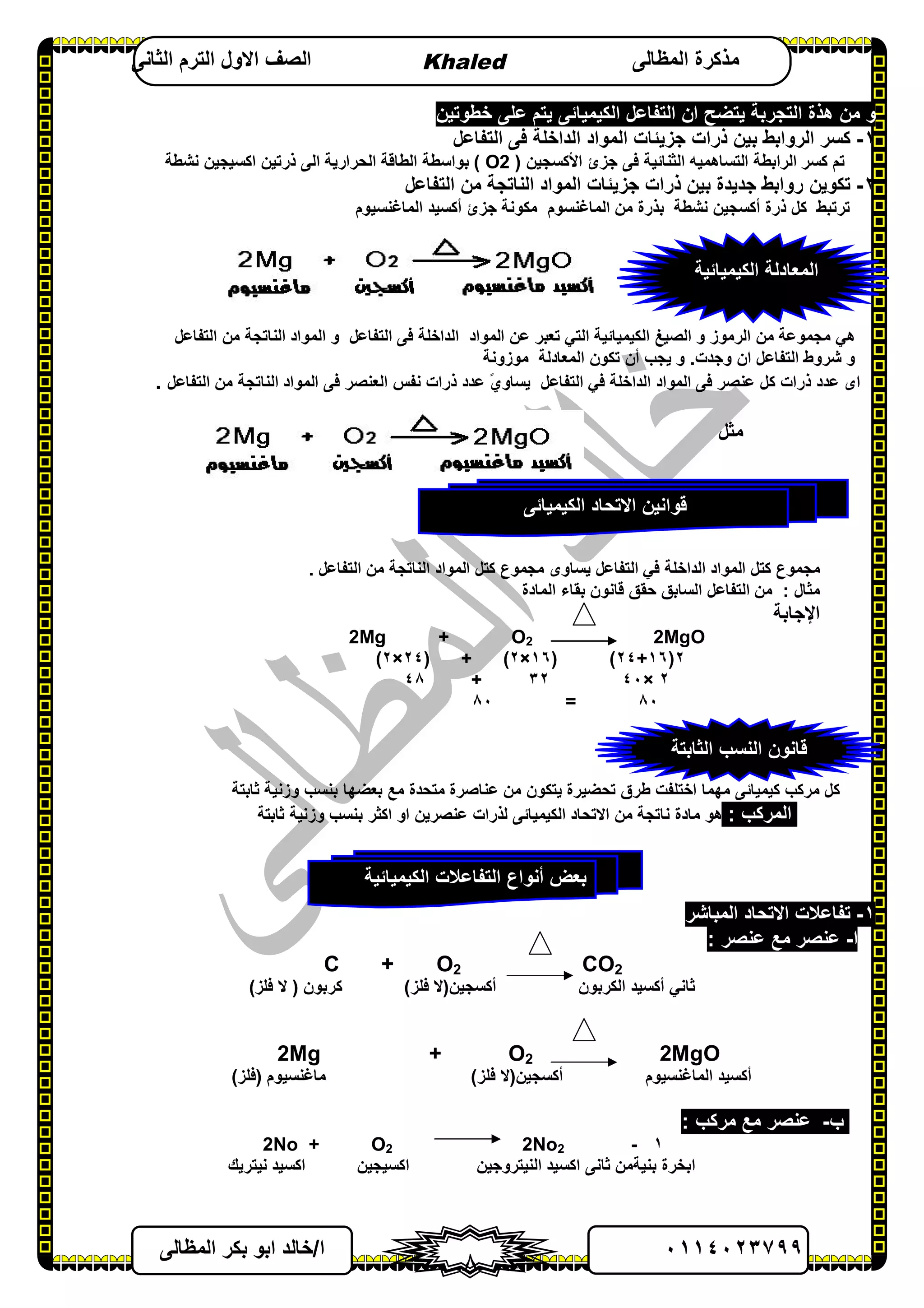٠١١٤٠٢٣٧٩٩‫ا‬/‫اﻟﻤﻈﺎﻟﻰ‬ ‫ﺑﻜﺮ‬ ‫اﺑﻮ‬ ‫ﺧﺎﻟﺪ‬
٨
‫اﻟﻤﻈﺎﻟﻰ‬ ‫ﻣﺬﻛﺮة‬Khaled‫اﻟﺜﺎﻧﻰ‬ ‫اﻟﺘﺮم‬ ‫اﻻول‬ ‫اﻟﺼﻒ‬
‫اﻟﻜﯿﻤﯿﺎﺋﻰ‬ ‫اﻟﺘﻔﺎﻋﻞ‬ ‫ان‬ ‫ﯾﺘﻀﺢ‬ ‫اﻟﺘﺠﺮﺑﺔ‬ ‫ھﺬة‬ ‫ﻣﻦ‬ ‫و‬‫ﺧﻄﻮﺗﯿﻦ‬ ‫ﻋﻠﻰ‬ ‫ﯾﺘﻢ‬
١-‫اﻟﺘﻔﺎﻋﻞ‬ ‫ﻓﻰ‬ ‫اﻟﺪاﺧﻠﺔ‬ ‫اﻟﻤﻮاد‬ ‫ﺟﺰﯾﺌﺎت‬ ‫ذرات‬ ‫ﺑﯿﻦ‬ ‫اﻟﺮواﺑﻂ‬ ‫ﻛﺴﺮ‬
‫ﻛﺴﺮ‬ ‫ﺗﻢ‬‫اﻷﻛﺴﺠﯿﻦ‬ ‫ﺟﺰئ‬ ‫ﻓﻰ‬ ‫اﻟﺜﻨﺎﺋﯿﺔ‬ ‫اﻟﺘﺴﺎھﻤﯿﮫ‬ ‫اﻟﺮاﺑﻄﺔ‬)O2(‫اﻟﺤﺮارﯾﺔ‬ ‫اﻟﻄﺎﻗﺔ‬ ‫ﺑﻮاﺳﻄﺔ‬‫ﻧﺸﻄﺔ‬ ‫اﻛﺴﯿﺠﯿﻦ‬ ‫ذرﺗﯿﻦ‬ ‫اﻟﻰ‬
٢-‫اﻟﺘﻔﺎﻋﻞ‬ ‫ﻣﻦ‬ ‫اﻟﻨﺎﺗﺠﺔ‬ ‫اﻟﻤﻮاد‬ ‫ﺟﺰﯾﺌﺎت‬ ‫ذرات‬ ‫ﺑﯿﻦ‬ ‫ﺟﺪﯾﺪة‬ ‫رواﺑﻂ‬ ‫ﺗﻜﻮﯾﻦ‬
‫ﺗﺮﺗﺒﻂ‬‫أﻛﺴﺠﯿﻦ‬ ‫ذرة‬ ‫ﻛﻞ‬‫ﻧﺸﻄﺔ‬‫اﻟﻤﺎﻏﻨﺴﯿﻮم‬ ‫أﻛﺴﯿﺪ‬ ‫ﺟﺰئ‬ ‫ﻣﻜﻮﻧﺔ‬ ‫اﻟﻤﺎﻏﻨﺴﻮم‬ ‫ﻣﻦ‬ ‫ﺑﺬرة‬
‫ھﻲ‬‫اﻟﺮﻣﻮز‬ ‫ﻣﻦ‬ ‫ﻣﺠﻤﻮﻋﺔ‬‫اﻟﺼﯿﻎ‬ ‫و‬‫اﻟﻜﯿﻤﯿﺎﺋﯿﺔ‬‫اﻟﺘﻲ‬‫اﻟﻤﻮاد‬ ‫ﻋﻦ‬ ‫ﺗﻌﺒﺮ‬‫اﻟﺘﻔﺎﻋﻞ‬ ‫ﻓﻰ‬ ‫اﻟﺪاﺧﻠﺔ‬‫اﻟﻤﻮاد‬ ‫و‬‫اﻟﻨﺎﺗﺠﺔ‬‫اﻟﺘﻔﺎﻋﻞ‬ ‫ﻣﻦ‬
‫و‬‫اﻟﺘﻔﺎﻋﻞ‬ ‫ﺷﺮوط‬‫وﺟﺪت‬ ‫ان‬.‫ﯾﺠﺐ‬ ‫و‬‫أن‬‫ﺗﻜﻮن‬‫اﻟﻤﻌﺎدﻟﺔ‬‫ﻣﻮزوﻧﺔ‬
‫اى‬‫ذرات‬ ‫ﻋﺪد‬‫ﻛﻞ‬‫ﻋﻨﺼﺮ‬‫اﻟﻤﻮاد‬ ‫ﻓﻰ‬‫اﻟﺪاﺧﻠﺔ‬‫ﻓﻲ‬‫اﻟ‬‫ﺘﻔﺎﻋﻞ‬‫ﯾ‬‫ذرات‬ ‫ﻋﺪد‬ ً‫ي‬‫ﺴﺎو‬‫اﻟﻤﻮاد‬ ‫ﻓﻰ‬ ‫اﻟﻌﻨﺼﺮ‬ ‫ﻧﻔﺲ‬‫اﻟﺘﻔﺎﻋﻞ‬ ‫ﻣﻦ‬ ‫اﻟﻨﺎﺗﺠﺔ‬.
‫ﻣﺜﻞ‬
‫اﻟﺪاﺧﻠﺔ‬ ‫اﻟﻤﻮاد‬ ‫ﻛﺘﻞ‬ ‫ﻣﺠﻤﻮع‬‫ﻓﻲ‬‫اﻟﺘﻔﺎﻋﻞ‬ ‫ﻣﻦ‬ ‫اﻟﻨﺎﺗﺠﺔ‬ ‫اﻟﻤﻮاد‬ ‫ﻛﺘﻞ‬ ‫ﻣﺠﻤﻮع‬ ‫ﯾﺴﺎوى‬ ‫اﻟﺘﻔﺎﻋﻞ‬.
‫ﻣﺜﺎل‬:‫ﻣﻦ‬‫اﻟﻤﺎدة‬ ‫ﺑﻘﺎء‬ ‫ﻗﺎﻧﻮن‬ ‫ﺣﻘﻖ‬ ‫اﻟﺴﺎﺑﻖ‬ ‫اﻟﺘﻔﺎﻋﻞ‬
‫اﻹﺟﺎﺑﺔ‬
2Mg + O2 2MgO
٢)١٦+٢٤()١٦×٢(+)٢٤×٢(
٢×٤٠٣٢+٤٨
٨٠=٨٠
‫ﺑﻌﻀﮭﺎ‬ ‫ﻣﻊ‬ ‫ﻣﺘﺤﺪة‬ ‫ﻋﻨﺎﺻﺮة‬ ‫ﻣﻦ‬ ‫ﯾﺘﻜﻮن‬ ‫ﺗﺤﻀﯿﺮة‬ ‫ﻃﺮق‬ ‫اﺧﺘﻠﻔﺖ‬ ‫ﻣﮭﻤﺎ‬ ‫ﻛﯿﻤﯿﺎﺋﻰ‬ ‫ﻣﺮﻛﺐ‬ ‫ﻛﻞ‬‫ﺛﺎﺑﺘﺔ‬ ‫وزﻧﯿﺔ‬ ‫ﺑﻨﺴﺐ‬
‫اﻟﻤﺮﻛﺐ‬:‫ﺛﺎﺑﺘﺔ‬ ‫وزﻧﯿﺔ‬ ‫ﺑﻨﺴﺐ‬ ‫اﻛﺜﺮ‬ ‫او‬ ‫ﻋﻨﺼﺮﯾﻦ‬ ‫ﻟﺬرات‬ ‫اﻟﻜﯿﻤﯿﺎﺋﻰ‬ ‫اﻻﺗﺤﺎد‬ ‫ﻣﻦ‬ ‫ﻧﺎﺗﺠﺔ‬ ‫ﻣﺎدة‬ ‫ھﻮ‬
١-‫اﻟﻤﺒﺎﺷﺮ‬ ‫اﻻﺗﺤﺎد‬ ‫ﺗﻔﺎﻋﻼت‬
‫ا‬-‫ﻋﻨﺼﺮ‬ ‫ﻣﻊ‬ ‫ﻋﻨﺼﺮ‬:
C + O2 CO2
‫ﺛ‬‫ﺎﻧﻲ‬‫أﻛﺴﯿﺪ‬‫اﻟﻜﺮﺑﻮن‬‫أﻛﺴﺠﯿﻦ‬)‫ﻓﻠﺰ‬ ‫ﻻ‬(‫ﻛﺮﺑﻮن‬)‫ﻓﻠﺰ‬ ‫ﻻ‬(
2Mg + O2 2MgO
‫أﻛﺴﯿﺪ‬‫اﻟﻤﺎﻏﻨﺴﯿﻮم‬‫أﻛﺴﺠﯿﻦ‬)‫ﻓﻠﺰ‬ ‫ﻻ‬(‫ﻣﺎﻏﻨﺴﯿﻮم‬)‫ﻓﻠﺰ‬(
‫ب‬-‫ﻣﺮﻛﺐ‬ ‫ﻣﻊ‬ ‫ﻋﻨﺼﺮ‬:
١-2No22No + O2
‫اﻟﻨﯿﺘﺮوﺟﯿﻦ‬ ‫اﻛﺴﯿﺪ‬ ‫ﺛﺎﻧﻰ‬ ‫ﺑﻨﯿﺔﻣﻦ‬ ‫اﺑﺨﺮة‬‫ا‬ ‫اﻛﺴﯿﺠﯿﻦ‬‫ﻧﯿﺘﺮﯾﻚ‬ ‫ﻛﺴﯿﺪ‬
‫اﻟﺜﺎﺑﺘﺔ‬ ‫اﻟﻨﺴﺐ‬ ‫ﻗﺎﻧﻮن‬
‫اﻟﻜﯿﻤﯿﺎﺋﯿﺔ‬ ‫اﻟﺘﻔﺎﻋﻼت‬ ‫أﻧﻮاع‬ ‫ﺑﻌﺾ‬
‫اﻟﻜﯿﻤﯿﺎﺋﻰ‬ ‫اﻻﺗﺤﺎد‬ ‫ﻗﻮاﻧﯿﻦ‬
‫اﻟ‬‫ﻤ‬‫ﻌ‬‫ﺎد‬‫ﻟ‬‫ﺔ‬‫اﻟﻜ‬‫ﯿ‬‫ﻤﯿﺎﺋ‬‫ﯿﺔ‬
 