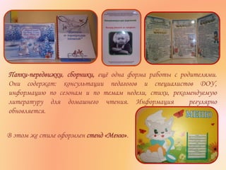 Папки-передвижки, сборники, ещё одна форма работы с родителями.
Они содержат: консультации педагогов и специалистов ДОУ,
информацию по сезонам и по темам недели, стихи, рекомендуемую
литературу для домашнего чтения. Информация регулярно
обновляется.
В этом же стиле оформлен стенд «Меню».
 