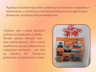 В рамках тематических недель родители не пассивные созерцатели и
читателями, а участники совместной деятельности в оформлении
фотогазет, выставок детского творчества.
Уверены, что в нашей приёмной
родителям комфортно и удобно.
Дизайн группы детского сада -
дело ответственное. Здесь нельзя
ошибиться, так как оформление и
содержание приёмной – это одна
из ниточек для сближения
родителей, воспитателей и детей.
 
