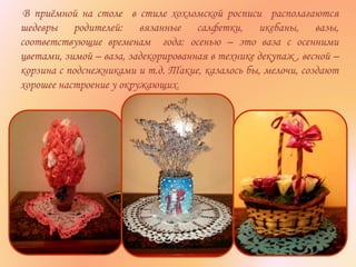 В приёмной на столе в стиле хохломской росписи располагаются
шедевры родителей: вязанные салфетки, икебаны, вазы,
соответствующие временам года: осенью – это ваза с осенними
цветами, зимой – ваза, задекорированная в технике декупаж , весной –
корзина с подснежниками и т.д. Такие, казалось бы, мелочи, создают
хорошее настроение у окружающих.
 