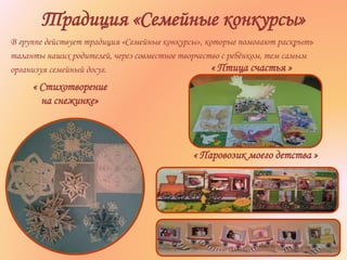 Традиция «Семейные конкурсы»
В группе действует традиция «Семейные конкурсы», которые помогают раскрыть
таланты наших родителей, через совместное творчество с ребёнком, тем самым
организуя семейный досуг. « Птица счастья »
« Стихотворение
на снежинке»
« Паровозик моего детства »
 