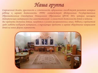 Наша группа
Современный дизайн, красочность и эстетичность оформления способствуют развитию интереса
ребёнка к игровой деятельности. РППС соответствует Федеральным Государственным
Образовательным Стандартам Дошкольного Образования (ФГОС ДО), которая насыщена
дидактическим материалом для самостоятельной и совместной деятельности детей и педагога.
Все предметы доступны детям, находятся в условно разграниченных зонах. Ребёнок в предметной
среде свободно выбирает материалы, а окружающие предметы и игровое оборудование направляют
детей на новые формы активности.
 