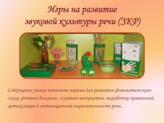 Игры на развитие
звуковой культуры речи (ЗКР)
Содержание уголка наполнено играми для развития фонематического
слуха, речевого дыхания, слухового восприятия, выработки правильной
артикуляции и интонационной выразительности речи.
 