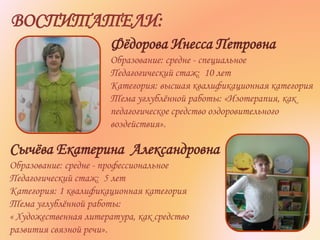 Фёдорова Инесса Петровна
Образование: средне - специальное
Педагогический стаж: 10 лет
Категория: высшая квалификационная категория
Тема углублённой работы: «Изотерапия, как
педагогическое средство оздоровительного
воздействия».
Сычёва Екатерина Александровна
Образование: средне - профессиональное
Педагогический стаж: 5 лет
Категория: 1 квалификационная категория
Тема углублённой работы:
« Художественная литература, как средство
развития связной речи».
ВОСПИТАТЕЛИ:
 