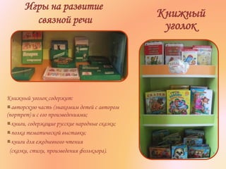Игры на развитие
связной речи
Книжный
уголок
Книжный уголок содержит:
авторскую часть (знакомим детей с автором
(портрет) и с его произведениями;
книги, содержащие русские народные сказки;
полка тематической выставки;
книги для ежедневного чтения
(сказки, стихи, произведения фольклора).
 