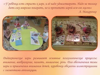 « У ребёнка есть страсть к игре, и её надо удовлетворять. Надо не только
дать ему вовремя поиграть, но и пропитать игрой всю его жизнь»
А. Макаренко
Дидактические игры развивают основные психологические процессы:
внимание, воображение, память, мышление, речь. Для обозначения темы
игры и привлечения внимания детей, коробочки обклеены иллюстрациями
с элементами аппликации.
 