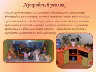 Природный уголок
Уголок содержит игры для развития познавательной активности;
фотографии, иллюстрации, которые знакомят детей с родным краем,
с родным городом и его достопримечательностями. Полочка народно-
прикладного искусства помогает детям познакомиться с народными
промыслами, с разными видами народно – прикладного искусства, с
народными игрушками и с видами росписи.
 