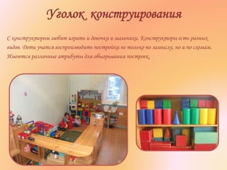 Уголок конструирования
С конструктором любят играть и девочки и мальчики. Конструкторы есть разных
видов. Дети учатся воспроизводить постройки не только по замыслу, но и по схемам.
Имеются различные атрибуты для обыгрывания построек.
 