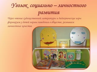 Уголок социально – личностного
развития
Через чтение художественной литературы и дидактические игры
формируем у детей нормы поведения в обществе, развиваем
личностные качества.
 