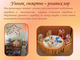 Уголок сюжетно – ролевых игр
Для организации сюжетно - ролевых игр используются необходимые
атрибуты и тематические игрушки. Остальные атрибуты и
оборудование хранятся в коробках на полках шкафов и дети имеют
возможность использовать их по желанию.
 
