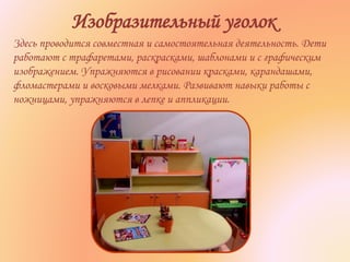 Изобразительный уголок
Здесь проводится совместная и самостоятельная деятельность. Дети
работают с трафаретами, раскрасками, шаблонами и с графическим
изображением. Упражняются в рисовании красками, карандашами,
фломастерами и восковыми мелками. Развивают навыки работы с
ножницами, упражняются в лепке и аппликации.
 