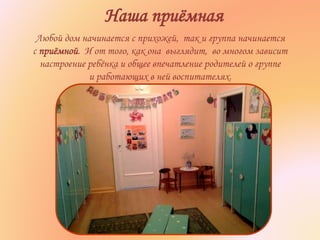 Наша приёмная
Любой дом начинается с прихожей, так и группа начинается
с приёмной. И от того, как она выглядит, во многом зависит
настроение ребёнка и общее впечатление родителей о группе
и работающих в ней воспитателях.
 