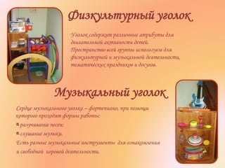 Музыкальный уголок
Сердце музыкального уголка – фортепиано, при помощи
которого проходят формы работы:
разучивание песен;
слушание музыки.
Есть разные музыкальные инструменты для ознакомления
и свободной игровой деятельности.
Физкультурный уголок
Уголок содержит различные атрибуты для
двигательной активности детей.
Пространство всей группы используем для
физкультурной и музыкальной деятельности,
тематических праздников и досугов.
 