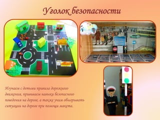 Уголок безопасности
Изучаем с детьми правила дорожного
движения, прививаем навыки безопасного
поведения на дороге, а также учим обыгрывать
ситуации на дороге при помощи макета.
 