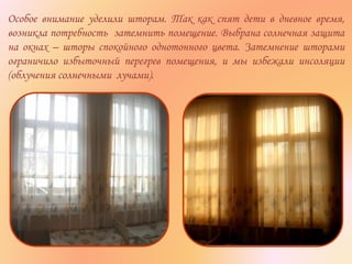 Особое внимание уделили шторам. Так как спят дети в дневное время,
возникла потребность затемнить помещение. Выбрана солнечная защита
на окнах – шторы спокойного однотонного цвета. Затемнение шторами
ограничило избыточный перегрев помещения, и мы избежали инсоляции
(облучения солнечными лучами).
 