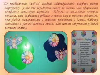 По требованиям СанПиН каждый индивидуальный шкафчик имеет
маркировку, у нас это порядковый номер на цветке. Для оформления
шкафчиков используем картинки - бабочек, на крылышках которых
написаны имя и фамилия ребёнка, а также имя и отчество родителей,
что удобно воспитателям и приятно родителям и детям. Бабочки
выполнены в разной цветовой гамме, тем самым закрепляем у детей
цветовой эталон.
 